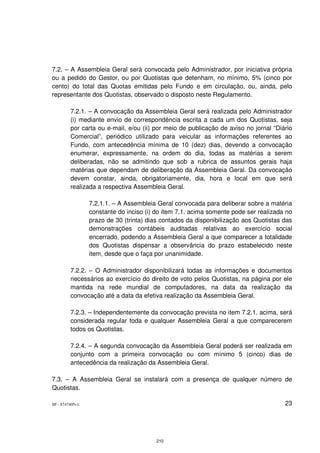 7.2. – A Assembleia Geral será convocada pelo Administrador, por iniciativa própria
ou a pedido do Gestor, ou por Quotistas que detenham, no mínimo, 5% (cinco por
cento) do total das Quotas emitidas pelo Fundo e em circulação, ou, ainda, pelo
representante dos Quotistas, observado o disposto neste Regulamento.

         7.2.1. – A convocação da Assembleia Geral será realizada pelo Administrador
         (i) mediante envio de correspondência escrita a cada um dos Quotistas, seja
         por carta ou e-mail, e/ou (ii) por meio de publicação de aviso no jornal “Diário
         Comercial”, periódico utilizado para veicular as informações referentes ao
         Fundo, com antecedência mínima de 10 (dez) dias, devendo a convocação
         enumerar, expressamente, na ordem do dia, todas as matérias a serem
         deliberadas, não se admitindo que sob a rubrica de assuntos gerais haja
         matérias que dependam de deliberação da Assembleia Geral. Da convocação
         devem constar, ainda, obrigatoriamente, dia, hora e local em que será
         realizada a respectiva Assembleia Geral.

                 7.2.1.1. – A Assembleia Geral convocada para deliberar sobre a matéria
                 constante do inciso (i) do item 7.1. acima somente pode ser realizada no
                 prazo de 30 (trinta) dias contados da disponibilização aos Quotistas das
                 demonstrações contábeis auditadas relativas ao exercício social
                 encerrado, podendo a Assembleia Geral a que comparecer a totalidade
                 dos Quotistas dispensar a observância do prazo estabelecido neste
                 item, desde que o faça por unanimidade.

         7.2.2. – O Administrador disponibilizará todas as informações e documentos
         necessários ao exercício do direito de voto pelos Quotistas, na página por ele
         mantida na rede mundial de computadores, na data da realização da
         convocação até a data da efetiva realização da Assembleia Geral.

         7.2.3. – Independentemente da convocação prevista no item 7.2.1. acima, será
         considerada regular toda e qualquer Assembleia Geral a que comparecerem
         todos os Quotistas.

         7.2.4. – A segunda convocação da Assembleia Geral poderá ser realizada em
         conjunto com a primeira convocação ou com mínimo 5 (cinco) dias de
         antecedência da realização da Assembleia Geral.

7.3. – A Assembleia Geral se instalará com a presença de qualquer número de
Quotistas.

SP - 8747405v1                                                                        23




                                        210
 