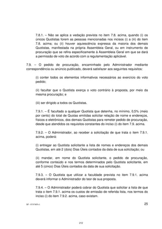7.8.1. – Não se aplica a vedação prevista no item 7.8. acima, quando (i) os
         únicos Quotistas forem as pessoas mencionadas nos incisos (i) a (iii) do item
         7.8. acima; ou (ii) houver aquiescência expressa da maioria dos demais
         Quotistas, manifestada na própria Assembleia Geral, ou em instrumento de
         procuração que se refira especificamente à Assembleia Geral em que se dará
         a permissão de voto de acordo com a regulamentação aplicável.

7.9. – O pedido de procuração, encaminhado pelo Administrador mediante
correspondência ou anúncio publicado, deverá satisfazer aos seguintes requisitos:

         (i) conter todos os elementos informativos necessários ao exercício do voto
         pedido;

         (ii) facultar que o Quotista exerça o voto contrário à proposta, por meio da
         mesma procuração; e

         (iii) ser dirigido a todos os Quotistas.

         7.9.1. – É facultado a qualquer Quotista que detenha, no mínimo, 0,5% (meio
         por cento) do total de Quotas emitidas solicitar relação de nome e endereços,
         físicos e eletrônicos, dos demais Quotistas para remeter pedido de procuração,
         desde que atendidos os requisitos constantes do inciso (i) do item 7.9. acima.

         7.9.2. – O Administrador, ao receber a solicitação de que trata o item 7.9.1.
         acima, poderá:

         (i) entregar ao Quotista solicitante a lista de nomes e endereços dos demais
         Quotistas, em até 2 (dois) Dias Úteis contados da data de sua solicitação; ou

         (ii) mandar, em nome do Quotista solicitante, o pedido de procuração,
         conforme conteúdo e nos termos determinados pelo Quotista solicitante, em
         até 5 (cinco) Dias Úteis contados da data de sua solicitação.

         7.9.3. – O Quotista que utilizar a faculdade prevista no item 7.9.1. acima
         deverá informar o Administrador do teor de sua proposta.

         7.9.4. – O Administrador poderá cobrar do Quotista que solicitar a lista de que
         trata o item 7.9.1. acima os custos de emissão de referida lista, nos termos do
         inciso (i) do item 7.9.2. acima, caso existam.

SP - 8747405v1                                                                       25




                                          212
 