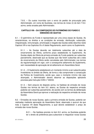 7.9.5. – Os custos incorridos com o envio do pedido de procuração pelo
         Administrador, em nome de Quotistas, nos termos do inciso (ii) do item 7.9.2.
         acima, serão arcados pelo Administrador.

          CAPÍTULO VIII – DA COMPOSIÇÃO DO PATRIMÔNIO DO FUNDO E
                              EMISSÕES DE QUOTAS

8.1. – O patrimônio do Fundo é representado por uma única classe de Quotas. As
características, os direitos e as condições de emissão, distribuição, subscrição,
integralização, remuneração, amortização e resgate das Quotas estão descritos neste
Capítulo VIII e nos Capítulos IX e X deste Regulamento, assim como no Suplemento.

         8.1.1. – As Quotas deverão ser totalmente subscritas até a data de
         encerramento da Oferta, conforme prazo estabelecido no Suplemento. As
         Quotas objeto da Oferta da primeira emissão do Fundo poderão ser subscritas
         parcialmente, observado que as Quotas que não forem subscritas até a data
         de encerramento da Oferta serão canceladas pelo Administrador nos termos
         da regulamentação em vigor, com o consequente aditamento do Suplemento,
         sem necessidade de aprovação de tal aditamento em Assembleia Geral.

         8.1.2. – O Suplemento estabelecerá um montante mínimo a ser subscrito pelos
         Investidores no âmbito da Oferta, de forma a não comprometer a consecução
         da Política de Investimento, sendo que, caso o montante mínimo não seja
         alcançado, o Administrador deverá observar as disposições aplicáveis
         previstas pela Instrução CVM n.º 400/03.

         8.1.3. – Sem prejuízo do disposto acima, na hipótese de emissão de novas
         Quotas nos termos do item 8.2. abaixo, as Quotas da respectiva emissão
         poderão ser subscritas parcialmente, de acordo com os termos da deliberação
         da Assembleia Geral que aprovar a realização da respectiva emissão de novas
         Quotas.

8.2. – Emissões de novas Quotas, após a primeira emissão de Quotas, poderão ser
realizadas mediante aprovação da Assembleia Geral, observado o quorum de que
trata o Capítulo VII deste Regulamento, a qual deverá estabelecer o preço de
emissão das novas Quotas.

                 8.2.1. – Na hipótese prevista no item 8.2. acima, os Quotistas poderão
                 ter o direito de preferência para subscrever e integralizar novas Quotas

SP - 8747405v1                                                                        26




                                        213
 