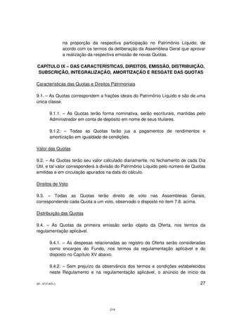 na proporção da respectiva participação no Patrimônio Líquido, de
                 acordo com os termos da deliberação da Assembleia Geral que aprovar
                 a realização da respectiva emissão de novas Quotas.

CAPÍTULO IX – DAS CARACTERÍSTICAS, DIREITOS, EMISSÃO, DISTRIBUIÇÃO,
SUBSCRIÇÃO, INTEGRALIZAÇÃO, AMORTIZAÇÃO E RESGATE DAS QUOTAS

Características das Quotas e Direitos Patrimoniais

9.1. – As Quotas correspondem a frações ideais do Patrimônio Líquido e são de uma
única classe.

         9.1.1. – As Quotas terão forma nominativa, serão escriturais, mantidas pelo
         Administrador em conta de depósito em nome de seus titulares.

         9.1.2. – Todas as Quotas farão jus a pagamentos de rendimentos e
         amortização em igualdade de condições.

Valor das Quotas

9.2. – As Quotas terão seu valor calculado diariamente, no fechamento de cada Dia
Útil, e tal valor corresponderá à divisão do Patrimônio Líquido pelo número de Quotas
emitidas e em circulação apurados na data do cálculo.

Direitos de Voto

9.3. – Todas as Quotas terão direito de voto nas Assembleias Gerais,
correspondendo cada Quota a um voto, observado o disposto no item 7.8. acima.

Distribuição das Quotas

9.4. – As Quotas da primeira emissão serão objeto da Oferta, nos termos da
regulamentação aplicável.

         9.4.1. – As despesas relacionadas ao registro da Oferta serão consideradas
         como encargos do Fundo, nos termos da regulamentação aplicável e do
         disposto no Capítulo XV abaixo.

         9.4.2. – Sem prejuízo da observância dos termos e condições estabelecidos
         neste Regulamento e na regulamentação aplicável, o anúncio de início da

SP - 8747405v1                                                                    27




                                       214
 