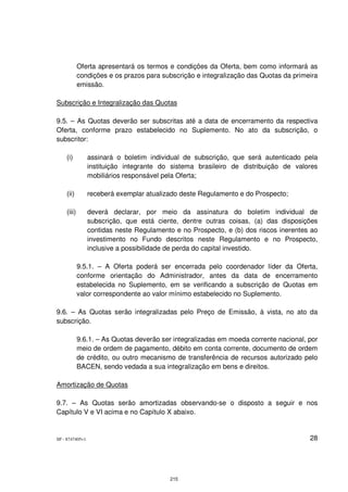 Oferta apresentará os termos e condições da Oferta, bem como informará as
            condições e os prazos para subscrição e integralização das Quotas da primeira
            emissão.

Subscrição e Integralização das Quotas

9.5. – As Quotas deverão ser subscritas até a data de encerramento da respectiva
Oferta, conforme prazo estabelecido no Suplemento. No ato da subscrição, o
subscritor:

    (i)          assinará o boletim individual de subscrição, que será autenticado pela
                 instituição integrante do sistema brasileiro de distribuição de valores
                 mobiliários responsável pela Oferta;

    (ii)         receberá exemplar atualizado deste Regulamento e do Prospecto;

    (iii)        deverá declarar, por meio da assinatura do boletim individual de
                 subscrição, que está ciente, dentre outras coisas, (a) das disposições
                 contidas neste Regulamento e no Prospecto, e (b) dos riscos inerentes ao
                 investimento no Fundo descritos neste Regulamento e no Prospecto,
                 inclusive a possibilidade de perda do capital investido.

            9.5.1. – A Oferta poderá ser encerrada pelo coordenador líder da Oferta,
            conforme orientação do Administrador, antes da data de encerramento
            estabelecida no Suplemento, em se verificando a subscrição de Quotas em
            valor correspondente ao valor mínimo estabelecido no Suplemento.

9.6. – As Quotas serão integralizadas pelo Preço de Emissão, à vista, no ato da
subscrição.

            9.6.1. – As Quotas deverão ser integralizadas em moeda corrente nacional, por
            meio de ordem de pagamento, débito em conta corrente, documento de ordem
            de crédito, ou outro mecanismo de transferência de recursos autorizado pelo
            BACEN, sendo vedada a sua integralização em bens e direitos.

Amortização de Quotas

9.7. – As Quotas serão amortizadas observando-se o disposto a seguir e nos
Capítulo V e VI acima e no Capítulo X abaixo.


SP - 8747405v1                                                                        28




                                          215
 