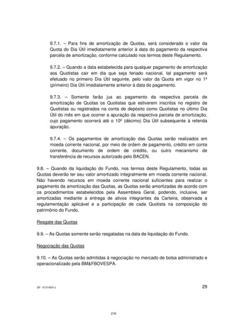 9.7.1. – Para fins de amortização de Quotas, será considerado o valor da
         Quota do Dia Útil imediatamente anterior à data do pagamento da respectiva
         parcela de amortização, conforme calculado nos termos deste Regulamento.

         9.7.2. – Quando a data estabelecida para qualquer pagamento de amortização
         aos Quotistas cair em dia que seja feriado nacional, tal pagamento será
         efetuado no primeiro Dia Útil seguinte, pelo valor da Quota em vigor no 1º
         (primeiro) Dia Útil imediatamente anterior à data do pagamento.

         9.7.3. – Somente farão jus ao pagamento da respectiva parcela de
         amortização de Quotas os Quotistas que estiverem inscritos no registro de
         Quotistas ou registrados na conta de depósito como Quotistas no último Dia
         Útil do mês em que ocorrer a apuração da respectiva parcela de amortização,
         cujo pagamento ocorrerá até o 10º (décimo) Dia Útil subsequente à referida
         apuração.

         9.7.4. – Os pagamentos de amortização das Quotas serão realizados em
         moeda corrente nacional, por meio de ordem de pagamento, crédito em conta
         corrente, documento de ordem de crédito, ou outro mecanismo de
         transferência de recursos autorizado pelo BACEN.

9.8. – Quando da liquidação do Fundo, nos termos deste Regulamento, todas as
Quotas deverão ter seu valor amortizado integralmente em moeda corrente nacional.
Não havendo recursos em moeda corrente nacional suficientes para realizar o
pagamento da amortização das Quotas, as Quotas serão amortizadas de acordo com
os procedimentos estabelecidos pela Assembleia Geral, podendo, inclusive, ser
amortizadas mediante a entrega de ativos integrantes da Carteira, observada a
regulamentação aplicável e a participação de cada Quotista na composição do
patrimônio do Fundo.

Resgate das Quotas

9.9. – As Quotas somente serão resgatadas na data de liquidação do Fundo.

Negociação das Quotas

9.10. – As Quotas serão admitidas à negociação no mercado de bolsa administrado e
operacionalizado pela BM&FBOVESPA.




SP - 8747405v1                                                                   29




                                      216
 