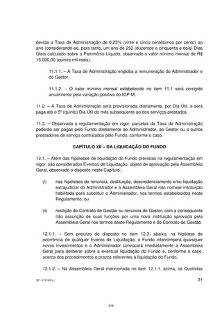 devida a Taxa de Administração de 0,25% (vinte e cinco centésimos por cento) ao
ano (considerando-se, para tanto, um ano de 252 (duzentos e cinquenta e dois) Dias
Úteis calculado sobre o Patrimônio Líquido, observado o valor mínimo mensal de R$
15.000,00 (quinze mil reais).

           11.1.1. – A Taxa de Administração engloba a remuneração do Administrador e
           do Gestor.

           11.1.2. – O valor mínimo mensal estabelecido no item 11.1 será corrigido
           anualmente pela variação positiva do IGP-M.

11.2. – A Taxa de Administração será provisionada diariamente, por Dia Útil, e será
paga até o 5º (quinto) Dia Útil do mês subsequente ao dos serviços prestados.

11.3. – Observada a regulamentação em vigor, parcelas da Taxa de Administração
poderão ser pagas pelo Fundo diretamente ao Administrador, ao Gestor ou a outros
prestadores de serviço contratados pelo Fundo, conforme o caso.

                         CAPÍTULO XII – DA LIQUIDAÇÃO DO FUNDO

12.1. – Além das hipóteses de liquidação do Fundo previstas na regulamentação em
vigor, são considerados Eventos de Liquidação, objeto de aprovação pela Assembleia
Geral, observado o disposto neste Capítulo:

    (i)          nas hipóteses de renúncia, destituição, descredenciamento e/ou liquidação
                 extrajudicial do Administrador e a Assembleia Geral não nomear instituição
                 habilitada para substituir o Administrador, nos termos estabelecidos neste
                 Regulamento; ou

    (ii)         resilição do Contrato de Gestão ou renúncia do Gestor, com a consequente
                 não assunção de suas funções por uma nova instituição aprovada pela
                 Assembleia Geral nos termos deste Regulamento e do Contrato de Gestão.

    12.1.1. – Sem prejuízo do disposto no item 12.3. abaixo, na hipótese de
    ocorrência de qualquer Evento de Liquidação, o Fundo interromperá quaisquer
    novos investimentos e o Administrador convocará imediatamente a Assembleia
    Geral para deliberar sobre a eventual liquidação do Fundo e, conforme o caso,
    acerca dos procedimentos e prazos referentes à liquidação do Fundo.

    12.1.2. – Na Assembleia Geral mencionada no item 12.1.1. acima, os Quotistas

SP - 8747405v1                                                                          31




                                           218
 