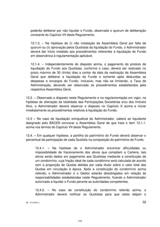 poderão deliberar por não liquidar o Fundo, observado o quorum de deliberação
    constante do Capítulo VII deste Regulamento.

    12.1.3. – Na hipótese de (i) não instalação da Assembleia Geral por falta de
    quorum ou (ii) aprovação pelos Quotistas da liquidação do Fundo, o Administrador
    deverá dar início imediato aos procedimentos referentes à liquidação do Fundo
    em observância à regulamentação aplicável.

    12.1.4. – Independentemente do disposto acima, o pagamento do produto da
    liquidação do Fundo aos Quotistas, conforme o caso, deverá ser realizado no
    prazo máximo de 30 (trinta) dias a contar da data da realização da Assembleia
    Geral que deliberar a liquidação do Fundo e somente após deduzidas as
    despesas e encargos do Fundo, inclusive, mas não se limitando, a Taxa de
    Administração, devendo ser observado os procedimentos estabelecidos pela
    respectiva Assembleia Geral.

12.2. – Observado o disposto neste Regulamento e na regulamentação em vigor, na
hipótese de alienação da totalidade das Participações Societárias e/ou dos Imóveis
Alvo, o Administrador deverá observar o disposto no Capítulo X acima e iniciar
imediatamente os procedimentos relativos à liquidação do Fundo.

12.3 – No caso de liquidação extrajudicial do Administrador, caberá ao liquidante
designado pelo BACEN convocar a Assembleia Geral de que trata o item 12.1.1.
acima nos termos do Capítulo VII deste Regulamento.

12.4. – Em qualquer hipótese, a partilha do patrimônio do Fundo deverá observar o
percentual da participação de cada Quotista na composição do patrimônio do Fundo.

         12.4.1. – Na hipótese de o Administrador encontrar dificuldades ou
         impossibilidade de fracionamento dos ativos que compõem a Carteira, tais
         ativos serão dados em pagamento aos Quotistas mediante a constituição de
         um condomínio, cuja fração ideal de cada condômino será calculada de acordo
         com a proporção de Quotas detidas por cada titular sobre o valor total das
         Quotas em circulação à época. Após a constituição do condomínio acima
         referido, o Administrador e o Gestor estarão desobrigados em relação às
         responsabilidades estabelecidas neste Regulamento, ficando o Administrador
         autorizado a liquidar o Fundo perante as autoridades competentes.

         12.4.2. – No caso de constituição do condomínio referido acima, o
         Administrador deverá notificar os Quotistas para que estes elejam o

SP - 8747405v1                                                                   32




                                      219
 
