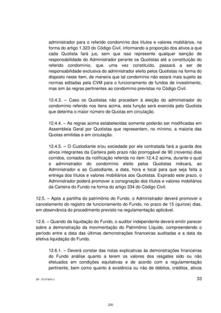 administrador para o referido condomínio dos títulos e valores mobiliários, na
         forma do artigo 1.323 do Código Civil, informando a proporção dos ativos a que
         cada Quotista fará jus, sem que isso represente qualquer isenção de
         responsabilidade do Administrador perante os Quotistas até a constituição do
         referido condomínio, que, uma vez constituído, passará a ser de
         responsabilidade exclusiva do administrador eleito pelos Quotistas na forma do
         disposto neste item, de maneira que tal condomínio não estará mais sujeito às
         normas editadas pela CVM para o funcionamento de fundos de investimento,
         mas sim às regras pertinentes ao condomínio previstas no Código Civil.

         12.4.3. – Caso os Quotistas não procedam à eleição do administrador do
         condomínio referido nos itens acima, esta função será exercida pelo Quotista
         que detenha o maior número de Quotas em circulação.

         12.4.4. – As regras acima estabelecidas somente poderão ser modificadas em
         Assembleia Geral por Quotistas que representem, no mínimo, a maioria das
         Quotas emitidas e em circulação.

         12.4.5. – O Custodiante e/ou sociedade por ele contratada fará a guarda dos
         ativos integrantes da Carteira pelo prazo não prorrogável de 90 (noventa) dias
         corridos, contados da notificação referida no item 12.4.2 acima, durante o qual
         o administrador do condomínio eleito pelos Quotistas indicará, ao
         Administrador e ao Custodiante, a data, hora e local para que seja feita a
         entrega dos títulos e valores mobiliários aos Quotistas. Expirado este prazo, o
         Administrador poderá promover a consignação dos títulos e valores mobiliários
         da Carteira do Fundo na forma do artigo 334 do Código Civil.

12.5. – Após a partilha do patrimônio do Fundo, o Administrador deverá promover o
cancelamento do registro de funcionamento do Fundo, no prazo de 15 (quinze) dias,
em observância do procedimento previsto na regulamentação aplicável.

12.6. – Quando da liquidação do Fundo, o auditor independente deverá emitir parecer
sobre a demonstração da movimentação do Patrimônio Líquido, compreendendo o
período entre a data das últimas demonstrações financeiras auditadas e a data da
efetiva liquidação do Fundo.

         12.6.1. – Deverá constar das notas explicativas às demonstrações financeiras
         do Fundo análise quanto a terem os valores dos resgates sido ou não
         efetuados em condições equitativas e de acordo com a regulamentação
         pertinente, bem como quanto à existência ou não de débitos, créditos, ativos

SP - 8747405v1                                                                       33




                                       220
 