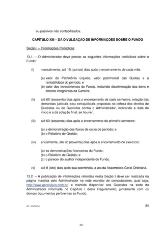 ou passivos não contabilizados.

     CAPÍTULO XIII – DA DIVULGAÇÃO DE INFORMAÇÕES SOBRE O FUNDO

Seção I – Informações Periódicas

13.1. – O Administrador deve prestar as seguintes informações periódicas sobre o
Fundo:

    (i)          mensalmente, até 15 (quinze) dias após o encerramento de cada mês:

                 (a) valor do Patrimônio Líquido, valor patrimonial das Quotas e a
                     rentabilidade do período; e
                 (b) valor dos investimentos do Fundo, incluindo discriminação dos bens e
                     direitos integrantes da Carteira;

    (ii)         até 60 (sessenta) dias após o encerramento de cada semestre, relação das
                 demandas judiciais e/ou extrajudiciais propostas na defesa dos direitos de
                 Quotistas ou de Quotistas contra o Administrador, indicando a data de
                 início e a da solução final, se houver;

    (iii)        até 60 (sessenta) dias após o encerramento do primeiro semestre:

                 (a) a demonstração dos fluxos de caixa do período; e
                 (b) o Relatório de Gestão;

    (iv)         anualmente, até 90 (noventa) dias após o encerramento do exercício:

                 (a) as demonstrações financeiras do Fundo;
                 (b) o Relatório de Gestão; e
                 (c) o parecer do auditor independente do Fundo.

    (v)          até 8 (oito) dias após sua ocorrência, a ata da Assembleia Geral Ordinária.

13.2. – A publicação de informações referidas nesta Seção I deve ser realizada na
página mantida pelo Administrador na rede mundial de computadores, qual seja,
http://www.gerafuturo.com.br/ e mantida disponível aos Quotistas na sede do
Administrador informada no Capítulo I deste Regulamento, juntamente com os
demais documentos pertinentes ao Fundo.


SP - 8747405v1                                                                            34




                                            221
 