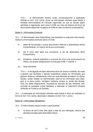 13.2.1. – O Administrador deverá, ainda, simultaneamente à publicação
            referida no item 13.2. acima, enviar as informações referidas nesta Seção à
            entidade administradora do mercado organizado em que as Quotas sejam
            admitidas à negociação, bem como à CVM, por meio do Sistema de Envio de
            Documentos disponível na página da CVM na rede mundial de computadores.

Seção II – Informações Eventuais

13.3. – O Administrador deve disponibilizar aos Quotistas os seguintes documentos,
relativos a informações eventuais sobre o Fundo:

    (i)          edital de convocação e outros documentos relativos a Assembleias Gerais
                 Extraordinárias, no mesmo dia de sua convocação;

    (ii)         até 8 (oito) dias após sua ocorrência, a ata da Assembleia Geral
                 Extraordinária;

    (iii)        Prospecto, material publicitário e anúncios de início e de encerramento da
                 Oferta, nos prazos estabelecidos na Instrução CVM n.º 400/03; e

    (iv)         fatos relevantes.

            13.3.1. – A divulgação de fatos relevantes deve ser ampla e imediata, de modo
            a garantir aos Quotistas e demais Investidores acesso às informações que
            possam, direta ou indiretamente, influir em suas decisões de adquirir ou alienar
            Quotas, sendo vedado ao Administrador valer-se da informação para obter,
            para si ou para outrem, vantagem mediante compra ou venda das Quotas.
            Para fins deste Regulamento, considera-se exemplo de fato relevante, sem
            exclusão de quaisquer outras hipóteses, a alteração no tratamento tributário
            conferido ao Fundo ou ao Quotista.

13.4. – A publicação de informações referidas nesta Seção II deve ser realizada na
forma do item 13.2. acima, observado o disposto no item 13.2.1. acima.

Seção III – Informações Obrigatórias

13.5. – O Administrador deverá enviar a cada Quotista:

    (i)          no prazo de até 8 (oito) dias após a data de sua realização, resumo das
                 decisões tomadas pela Assembleia Geral;

SP - 8747405v1                                                                           35




                                           222
 