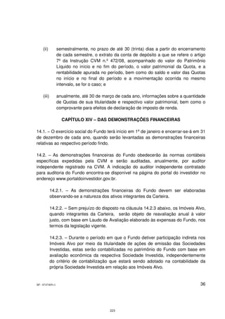 (ii)         semestralmente, no prazo de até 30 (trinta) dias a partir do encerramento
                 de cada semestre, o extrato da conta de depósito a que se refere o artigo
                 7º da Instrução CVM n.º 472/08, acompanhado do valor do Patrimônio
                 Líquido no início e no fim do período, o valor patrimonial da Quota, e a
                 rentabilidade apurada no período, bem como do saldo e valor das Quotas
                 no início e no final do período e a movimentação ocorrida no mesmo
                 intervalo, se for o caso; e

    (iii)        anualmente, até 30 de março de cada ano, informações sobre a quantidade
                 de Quotas de sua titularidade e respectivo valor patrimonial, bem como o
                 comprovante para efeitos de declaração de imposto de renda.

                   CAPÍTULO XIV – DAS DEMONSTRAÇÕES FINANCEIRAS

14.1. O exercício social do Fundo terá início em 1 de janeiro e encerrar-se-á em 31
        –                                               º
de dezembro de cada ano, quando serão levantadas as demonstrações financeiras
relativas ao respectivo período findo.

14.2. – As demonstrações financeiras do Fundo obedecerão às normas contábeis
específicas expedidas pela CVM e serão auditadas, anualmente, por auditor
independente registrado na CVM. A indicação do auditor independente contratado
para auditoria do Fundo encontra-se disponível na página do portal do investidor no
endereço www.portaldoinvestidor.gov.br.

            14.2.1. – As demonstrações financeiras do Fundo devem ser elaboradas
            observando-se a natureza dos ativos integrantes da Carteira.

            14.2.2. – Sem prejuízo do disposto na cláusula 14.2.3 abaixo, os Imóveis Alvo,
            quando integrantes da Carteira, serão objeto de reavaliação anual à valor
            justo, com base em Laudo de Avaliação elaborado às expensas do Fundo, nos
            termos da legislação vigente.

            14.2.3. – Durante o período em que o Fundo detiver participação indireta nos
            Imóveis Alvo por meio da titularidade de ações de emissão das Sociedades
            Investidas, estas serão contabilizadas no patrimônio do Fundo com base em
            avaliação econômica da respectiva Sociedade Investida, independentemente
            do critério de contabilização que estará sendo adotado na contabilidade da
            própria Sociedade Investida em relação aos Imóveis Alvo.


SP - 8747405v1                                                                         36




                                           223
 