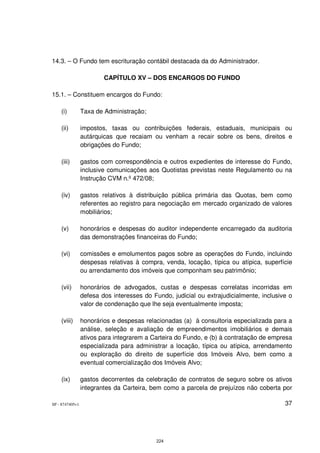 14.3. – O Fundo tem escrituração contábil destacada da do Administrador.

                         CAPÍTULO XV – DOS ENCARGOS DO FUNDO

15.1. – Constituem encargos do Fundo:

    (i)          Taxa de Administração;

    (ii)         impostos, taxas ou contribuições federais, estaduais, municipais ou
                 autárquicas que recaiam ou venham a recair sobre os bens, direitos e
                 obrigações do Fundo;

    (iii)        gastos com correspondência e outros expedientes de interesse do Fundo,
                 inclusive comunicações aos Quotistas previstas neste Regulamento ou na
                 Instrução CVM n.º 472/08;

    (iv)         gastos relativos à distribuição pública primária das Quotas, bem como
                 referentes ao registro para negociação em mercado organizado de valores
                 mobiliários;

    (v)          honorários e despesas do auditor independente encarregado da auditoria
                 das demonstrações financeiras do Fundo;

    (vi)         comissões e emolumentos pagos sobre as operações do Fundo, incluindo
                 despesas relativas à compra, venda, locação, típica ou atípica, superfície
                 ou arrendamento dos imóveis que componham seu patrimônio;

    (vii)        honorários de advogados, custas e despesas correlatas incorridas em
                 defesa dos interesses do Fundo, judicial ou extrajudicialmente, inclusive o
                 valor de condenação que lhe seja eventualmente imposta;

    (viii)       honorários e despesas relacionadas (a) à consultoria especializada para a
                 análise, seleção e avaliação de empreendimentos imobiliários e demais
                 ativos para integrarem a Carteira do Fundo, e (b) à contratação de empresa
                 especializada para administrar a locação, típica ou atípica, arrendamento
                 ou exploração do direito de superfície dos Imóveis Alvo, bem como a
                 eventual comercialização dos Imóveis Alvo;

    (ix)         gastos decorrentes da celebração de contratos de seguro sobre os ativos
                 integrantes da Carteira, bem como a parcela de prejuízos não coberta por

SP - 8747405v1                                                                           37




                                           224
 