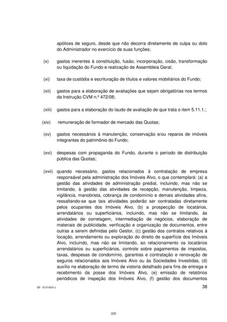 apólices de seguro, desde que não decorra diretamente de culpa ou dolo
                 do Administrador no exercício de suas funções;

    (x)          gastos inerentes à constituição, fusão, incorporação, cisão, transformação
                 ou liquidação do Fundo e realização de Assembleia Geral;

    (xi)         taxa de custódia e escrituração de títulos e valores mobiliários do Fundo;

    (xii)        gastos para a elaboração de avaliações que sejam obrigatórias nos termos
                 da Instrução CVM n.º 472/08;

    (xiii)       gastos para a elaboração do laudo de avaliação de que trata o item 5.11.1.;

   (xiv)         remuneração de formador de mercado das Quotas;

    (xv)         gastos necessários à manutenção, conservação e/ou reparos de imóveis
                 integrantes do patrimônio do Fundo;

    (xvi)        despesas com propaganda do Fundo, durante o período de distribuição
                 pública das Quotas;

    (xvii) quando necessário, gastos relacionados à contratação de empresa
           responsável pela administração dos Imóveis Alvo, o que contemplará: (a) a
           gestão das atividades de administração predial, incluindo, mas não se
           limitando, à gestão das atividades de recepção, manutenção, limpeza,
           vigilância, manobrista, cobrança de condomínio e demais atividades afins,
           ressaltando-se que tais atividades poderão ser contratadas diretamente
           pelos ocupantes dos Imóveis Alvo, (b) a prospecção de locatários,
           arrendatários ou superficiários, incluindo, mas não se limitando, às
           atividades de corretagem, intermediação de negócios, elaboração de
           materiais de publicidade, verificação e organização de documentos, entre
           outras a serem definidas pelo Gestor, (c) gestão dos contratos relativos à
           locação, arrendamento ou exploração do direito de superfície dos Imóveis
           Alvo, incluindo, mas não se limitando, ao relacionamento os locatários
           arrendatários ou superficiários, controle sobre pagamentos de impostos,
           taxas, despesas de condomínio, garantias e contratação e renovação de
           seguros relacionados aos Imóveis Alvo ou às Sociedades Investidas, (d)
           auxílio na elaboração de termo de vistoria detalhado para fins de entrega e
           recebimento da posse dos Imóveis Alvo, (e) emissão de relatórios
           periódicos de inspeção dos Imóveis Alvo, (f) gestão dos documentos
SP - 8747405v1                                                                                38




                                            225
 