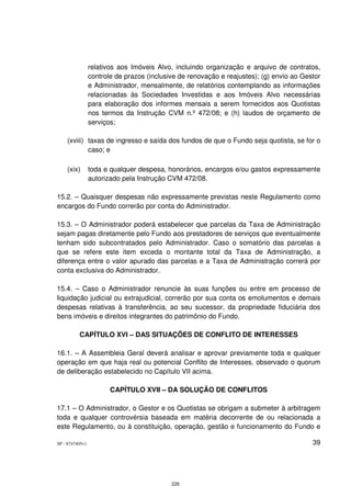 relativos aos Imóveis Alvo, incluindo organização e arquivo de contratos,
                 controle de prazos (inclusive de renovação e reajustes); (g) envio ao Gestor
                 e Administrador, mensalmente, de relatórios contemplando as informações
                 relacionadas às Sociedades Investidas e aos Imóveis Alvo necessárias
                 para elaboração dos informes mensais a serem fornecidos aos Quotistas
                 nos termos da Instrução CVM n.º 472/08; e (h) laudos de orçamento de
                 serviços;

    (xviii) taxas de ingresso e saída dos fundos de que o Fundo seja quotista, se for o
            caso; e

    (xix)        toda e qualquer despesa, honorários, encargos e/ou gastos expressamente
                 autorizado pela Instrução CVM 472/08.

15.2. – Quaisquer despesas não expressamente previstas neste Regulamento como
encargos do Fundo correrão por conta do Administrador.

15.3. – O Administrador poderá estabelecer que parcelas da Taxa de Administração
sejam pagas diretamente pelo Fundo aos prestadores de serviços que eventualmente
tenham sido subcontratados pelo Administrador. Caso o somatório das parcelas a
que se refere este item exceda o montante total da Taxa de Administração, a
diferença entre o valor apurado das parcelas e a Taxa de Administração correrá por
conta exclusiva do Administrador.

15.4. – Caso o Administrador renuncie às suas funções ou entre em processo de
liquidação judicial ou extrajudicial, correrão por sua conta os emolumentos e demais
despesas relativas à transferência, ao seu sucessor, da propriedade fiduciária dos
bens imóveis e direitos integrantes do patrimônio do Fundo.

          CAPÍTULO XVI – DAS SITUAÇÕES DE CONFLITO DE INTERESSES

16.1. – A Assembleia Geral deverá analisar e aprovar previamente toda e qualquer
operação em que haja real ou potencial Conflito de Interesses, observado o quorum
de deliberação estabelecido no Capítulo VII acima.

                        CAPÍTULO XVII – DA SOLUÇÃO DE CONFLITOS

17.1 – O Administrador, o Gestor e os Quotistas se obrigam a submeter à arbitragem
toda e qualquer controvérsia baseada em matéria decorrente de ou relacionada a
este Regulamento, ou à constituição, operação, gestão e funcionamento do Fundo e

SP - 8747405v1                                                                            39




                                            226
 