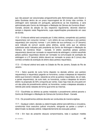 que não possam ser solucionadas amigavelmente pelo Administrador, pelo Gestor e
pelos Quotistas dentro de um prazo improrrogável de 30 (trinta) dias corridos. A
arbitragem será realizada em português, aplicando-se as leis brasileiras, e será
administrada pelo Centro de Arbitragem e Mediação da Câmara de Comércio Brasil -
Canadá, através da adoção do seu respectivo regulamento, devendo observar
sempre o disposto neste Regulamento, cujas especificações prevalecerão em caso
de dúvida.

17.2 – O tribunal arbitral será composto por 3 (três) árbitros, competindo a(s) parte(s)
requerente(s) (em conjunto) nomear 1 (um) árbitro de sua confiança e a(s) parte(s)
requerida(s) (em conjunto) nomear 1 (um) árbitro de sua confiança, e o 3º (terceiro)
será indicado de comum acordo pelos árbitros, sendo certo que os árbitros
substitutos serão indicados pelo presidente do Centro de Arbitragem e Mediação da
Câmara de Comércio Brasil - Canadá. O árbitro escolhido pela(s) parte(s)
requerente(s) deverá ser nomeado no requerimento de arbitragem; o árbitro escolhido
pela(s) parte(s) requerida(s) deverá ser nomeado na comunicação de aceitação da
arbitragem e o 3º (terceiro) árbitro deverá ser nomeado no prazo de 5 (cinco) dias
corridos contados da aceitação do árbitro da(s) parte(s) requerida(s).

17.3 – O tribunal arbitral terá sede na Cidade do Rio de Janeiro, Estado do Rio de
Janeiro.

17.4 – Salvo quando de outra forma disposto na decisão arbitral, a(s) parte(s)
requerente(s) e requerida(s) pagarão os honorários, custas e despesas do respectivo
árbitro que tiver(em) indicado, rateando-se entre as parte(s) requerida(s), de um lado,
e partes requerente(s), de outro lado, os honorários, custas e despesas do terceiro
árbitro na proporção de 50% (cinquenta por cento). Caso haja mais de uma parte em
um dos pólos do procedimento arbitral, os honorários, custas e despesas alocados a
referido pólo serão rateados de forma igual entre as mesmas.

17.5 – Escolhidos os árbitros as partes instalarão o procedimento arbitral perante o
Centro de Arbitragem e Mediação da Câmara de Comércio Brasil - Canadá.

17.6 – Os procedimentos arbitrais deverão ser conduzidos de maneira sigilosa.

17.7 – Qualquer ordem, decisão ou determinação arbitral será definitiva e vinculativa,
constituindo título executivo judicial vinculante, obrigando as partes a cumprir o
determinado na decisão arbitral, independentemente de execução judicial.

17.8 – Em face da presente cláusula compromissória, toda e qualquer medida

SP - 8747405v1                                                                       40




                                      227
 