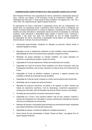 CONSIDERAÇÕES SOBRE ESTIMATIVAS E DECLARAÇÕES ACERCA DO FUTURO

Este Prospecto Preliminar inclui expectativas de retorno, estimativas e declarações acerca do
futuro, inclusive nas Seções “O SP Downtown Fundo de Investimento Imobiliário – FII”,
“Destinação dos Recursos” e “Visão Geral do Setor Imobiliário” nas páginas 83 a 102, 103 a
106 e 139 a 149, respectivamente, deste Prospecto Preliminar.

As expectativas de retorno, estimativas e declarações futuras têm por embasamento, em
grande parte, as expectativas atuais e estimativas sobre eventos futuros e tendências que
afetam ou possam potencialmente vir a afetar os negócios e resultados do Fundo. Embora se
acredite que estas estimativas e declarações futuras encontram-se baseadas em premissas
razoáveis, estas estimativas e declarações estão sujeitas a diversos riscos, incertezas e
suposições e são feitas com base nas informações de que se dispõe atualmente.
As expectativas de retorno, estimativas e declarações futuras podem ser influenciadas por
diversos fatores, incluindo, mas não se limitando a:

•    Intervenções governamentais, resultando em alteração na economia, tributos, tarifas ou
     ambiente regulatório no Brasil;


•    Alterações nas leis e regulamentos aplicáveis ao setor imobiliário, fatores demográficos e
     disponibilidade de renda e financiamento para aquisição e locação de imóveis;

•    Alterações nos preços praticados no mercado imobiliário, nos custos estimados em
     orçamento, na demanda por locação e compra de imóveis;

•    Capacidade do Fundo de implementar a Política de Investimentos com sucesso;

•    Capacidade do Fundo de encontrar Ativos Imobiliários e/ou Ativos Financeiros, além das
     Participações Societárias, caso se faça necessário ao longo do prazo de funcionamento do
     Fundo;

•    Capacidade do Fundo de identificar locatários e parceiros e negociar parcerias bem
     sucedidas no âmbito da consecução de suas atividades;

•    Capacidade do Fundo de manter a locação ou o direito real de superfície dos Imóveis Alvo;

•    Atratividade, retorno e liquidez dos ativos da Carteira;

•    Alterações da conjuntura econômica, da política e de negócios no Brasil, inclusive dos
     índices de crescimento econômico, nível de desemprego, crescimento populacional e
     confiança do consumidor, além de flutuações nas taxas de câmbio, de juros ou de inflação;

•    Os efeitos da crise econômica e financeira internacional no Brasil;

•    Capacidade de o Fundo e seus parceiros obterem mão de obra, produtos, materiais e
     serviços de fornecedores sem interrupção e a preços razoáveis para realização de eventuais
     reformas e/ou benfeitorias nos Imóveis Alvo;

•    Obtenção de licenças e autorizações governamentais que eventualmente sejam necessárias
     para realizar benfeitorias e reformas dos Imóveis Alvo;

•    Capacidade de acessar o mercado de capitais em condições favoráveis; e

•    Outros fatores de risco apresentados na Seção “Fatores de Risco”, nas páginas 69 a 81
     deste Prospecto Preliminar.




                                                  21
 