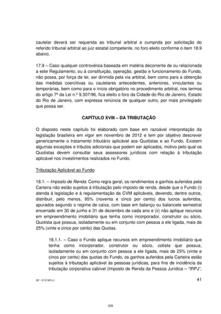 cautelar deverá ser requerida ao tribunal arbitral e cumprida por solicitação do
referido tribunal arbitral ao juiz estatal competente, no foro eleito conforme o item 18.9
abaixo.

17.9 – Caso qualquer controvérsia baseada em matéria decorrente de ou relacionada
a este Regulamento, ou à constituição, operação, gestão e funcionamento do Fundo,
não possa, por força de lei, ser dirimida pela via arbitral, bem como para a obtenção
das medidas coercitivas ou cautelares antecedentes, anteriores, vinculantes ou
temporárias, bem como para o início obrigatório no procedimento arbitral, nos termos
do artigo 7º da Lei n.º 9.307/96, fica eleito o foro da Cidade do Rio de Janeiro, Estado
do Rio de Janeiro, com expressa renúncia de qualquer outro, por mais privilegiado
que possa ser.

                          CAPÍTULO XVIII – DA TRIBUTAÇÃO

O disposto neste capítulo foi elaborado com base em razoável interpretação da
legislação brasileira em vigor em novembro de 2012 e tem por objetivo descrever
genericamente o tratamento tributário aplicável aos Quotistas e ao Fundo. Existem
algumas exceções e tributos adicionais que podem ser aplicados, motivo pelo qual os
Quotistas devem consultar seus assessores jurídicos com relação à tributação
aplicável nos investimentos realizados no Fundo.

Tributação Aplicável ao Fundo

18.1. – Imposto de Renda: Como regra geral, os rendimentos e ganhos auferidos pela
Carteira não estão sujeitos à tributação pelo imposto de renda, desde que o Fundo (i)
atenda à legislação e à regulamentação da CVM aplicáveis, devendo, dentre outros,
distribuir, pelo menos, 95% (noventa e cinco por cento) dos lucros auferidos,
apurados segundo o regime de caixa, com base em balanço ou balancete semestral
encerrado em 30 de junho e 31 de dezembro de cada ano e (ii) não aplique recursos
em empreendimento imobiliário que tenha como incorporador, construtor ou sócio,
Quotista que possua, isoladamente ou em conjunto com pessoa a ele ligada, mais de
25% (vinte e cinco por cento) das Quotas.

         18.1.1. – Caso o Fundo aplique recursos em empreendimento imobiliário que
         tenha como incorporador, construtor ou sócio, cotista que possua,
         isoladamente ou em conjunto com pessoa a ele ligada, mais de 25% (vinte e
         cinco por cento) das quotas do Fundo, os ganhos auferidos pela Carteira estão
         sujeitos à tributação aplicável às pessoas jurídicas, para fins de incidência da
         tributação corporativa cabível (Imposto de Renda da Pessoa Jurídica – “IRPJ”,

SP - 8747405v1                                                                         41




                                        228
 
