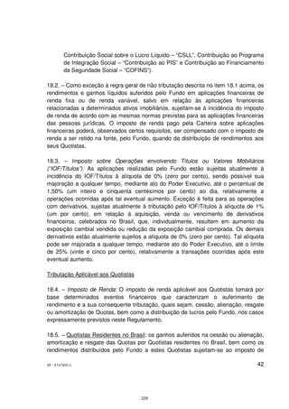 Contribuição Social sobre o Lucro Líquido – “CSLL”, Contribuição ao Programa
         de Integração Social – “Contribuição ao PIS” e Contribuição ao Financiamento
         da Seguridade Social – “COFINS”).

18.2. – Como exceção à regra geral de não tributação descrita no item 18.1 acima, os
rendimentos e ganhos líquidos auferidos pelo Fundo em aplicações financeiras de
renda fixa ou de renda variável, salvo em relação às aplicações financeiras
relacionadas a determinados ativos imobiliários, sujeitam-se à incidência do imposto
de renda de acordo com as mesmas normas previstas para as aplicações financeiras
das pessoas jurídicas. O imposto de renda pago pela Carteira sobre aplicações
financeiras poderá, observados certos requisitos, ser compensado com o imposto de
renda a ser retido na fonte, pelo Fundo, quando da distribuição de rendimentos aos
seus Quotistas.

18.3. – Imposto sobre Operações envolvendo Títulos ou Valores Mobiliários
(“IOF/Títulos”): As aplicações realizadas pelo Fundo estão sujeitas atualmente à
incidência do IOF/Títulos à alíquota de 0% (zero por cento), sendo possível sua
majoração a qualquer tempo, mediante ato do Poder Executivo, até o percentual de
1,50% (um inteiro e cinquenta centésimos por cento) ao dia, relativamente a
operações ocorridas após tal eventual aumento. Exceção é feita para as operações
com derivativos, sujeitas atualmente à tributação pelo IOF/Títulos à alíquota de 1%
(um por cento), em relação à aquisição, venda ou vencimento de derivativos
financeiros, celebrados no Brasil, que, individualmente, resultem em aumento da
exposição cambial vendida ou redução da exposição cambial comprada. Os demais
derivativos estão atualmente sujeitos a alíquota de 0% (zero por cento). Tal alíquota
pode ser majorada a qualquer tempo, mediante ato do Poder Executivo, até o limite
de 25% (vinte e cinco por cento), relativamente a transações ocorridas após este
eventual aumento.

Tributação Aplicável aos Quotistas

18.4. – Imposto de Renda: O imposto de renda aplicável aos Quotistas tomará por
base determinados eventos financeiros que caracterizam o auferimento de
rendimento e a sua consequente tributação, quais sejam, cessão, alienação, resgate
ou amortização de Quotas, bem como a distribuição de lucros pelo Fundo, nos casos
expressamente previstos neste Regulamento.

18.5. – Quotistas Residentes no Brasil: os ganhos auferidos na cessão ou alienação,
amortização e resgate das Quotas por Quotistas residentes no Brasil, bem como os
rendimentos distribuídos pelo Fundo a estes Quotistas sujeitam-se ao imposto de

SP - 8747405v1                                                                    42




                                      229
 