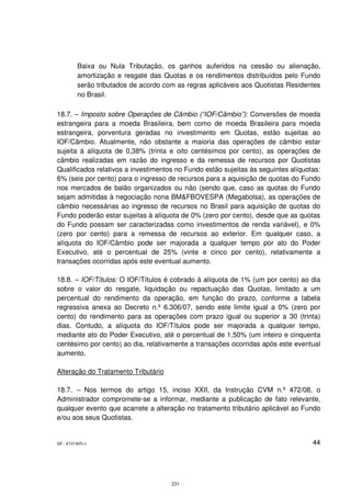 Baixa ou Nula Tributação, os ganhos auferidos na cessão ou alienação,
         amortização e resgate das Quotas e os rendimentos distribuídos pelo Fundo
         serão tributados de acordo com as regras aplicáveis aos Quotistas Residentes
         no Brasil.

18.7. – Imposto sobre Operações de Câmbio (“IOF/Câmbio”): Conversões de moeda
estrangeira para a moeda Brasileira, bem como de moeda Brasileira para moeda
estrangeira, porventura geradas no investimento em Quotas, estão sujeitas ao
IOF/Câmbio. Atualmente, não obstante a maioria das operações de câmbio estar
sujeita à alíquota de 0,38% (trinta e oito centésimos por cento), as operações de
câmbio realizadas em razão do ingresso e da remessa de recursos por Quotistas
Qualificados relativos a investimentos no Fundo estão sujeitas às seguintes alíquotas:
6% (seis por cento) para o ingresso de recursos para a aquisição de quotas do Fundo
nos mercados de balão organizados ou não (sendo que, caso as quotas do Fundo
sejam admitidas à negociação nona BM&FBOVESPA (Megabolsa), as operações de
câmbio necessárias ao ingresso de recursos no Brasil para aquisição de quotas do
Fundo poderão estar sujeitas à alíquota de 0% (zero por cento), desde que as quotas
do Fundo possam ser caracterizadas como investimentos de renda variável), e 0%
(zero por cento) para a remessa de recursos ao exterior. Em qualquer caso, a
alíquota do IOF/Câmbio pode ser majorada a qualquer tempo por ato do Poder
Executivo, até o percentual de 25% (vinte e cinco por cento), relativamente a
transações ocorridas após este eventual aumento.

18.8. – IOF/Títulos: O IOF/Títulos é cobrado à alíquota de 1% (um por cento) ao dia
sobre o valor do resgate, liquidação ou repactuação das Quotas, limitado a um
percentual do rendimento da operação, em função do prazo, conforme a tabela
regressiva anexa ao Decreto n.º 6.306/07, sendo este limite igual a 0% (zero por
cento) do rendimento para as operações com prazo igual ou superior a 30 (trinta)
dias. Contudo, a alíquota do IOF/Títulos pode ser majorada a qualquer tempo,
mediante ato do Poder Executivo, até o percentual de 1,50% (um inteiro e cinquenta
centésimo por cento) ao dia, relativamente a transações ocorridas após este eventual
aumento.

Alteração do Tratamento Tributário

18.7. – Nos termos do artigo 15, inciso XXII, da Instrução CVM n.º 472/08, o
Administrador compromete-se a informar, mediante a publicação de fato relevante,
qualquer evento que acarrete a alteração no tratamento tributário aplicável ao Fundo
e/ou aos seus Quotistas.


SP - 8747405v1                                                                     44




                                      231
 