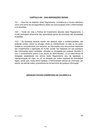 CAPÍTULO XIX – DAS DISPOSIÇÕES GERAIS

19.1. – Para fins do disposto neste Regulamento, considera-se o correio eletrônico
como uma forma de correspondência válida nas comunicações entre o Administrador
e os Quotistas.

19.2. – Tendo em vista a Política de Investimento descrita neste Regulamento, o
Fundo participará ativamente das assembleias gerais de acionistas das Sociedades
Investidas.

19.3. – Os Quotistas deverão manter sob absoluto sigilo e confidencialidade, não
podendo revelar, utilizar ou divulgar, direta ou indiretamente, no todo ou em parte,
isolada ou conjuntamente com terceiros, as informações e/ou documentos referentes
aos investimentos e operações do Fundo, exceto nas hipóteses em que quaisquer
das informações sejam reveladas, utilizadas ou divulgadas por qualquer Quotista (i)
com o consentimento prévio e por escrito do Administrador, (ii) em decorrência de
obrigação estabelecida nos termos deste Regulamento e/ou da legislação e
regulamentação em vigor, ou (iii) se obrigado por ordem expressa de autoridades
legais, sendo que, nesta última hipótese, o Administrador deverá ser informado, por
escrito, da referida ordem, previamente ao fornecimento de qualquer informação.




                 GERAÇÃO FUTURO CORRETORA DE VALORES S.A.




SP - 8747405v1                                                                   45




                                    232
 
