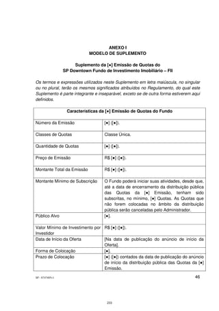 ANEXO I
                             MODELO DE SUPLEMENTO

                      Suplemento da [●] Emissão de Quotas do
                 SP Downtown Fundo de Investimento Imobiliário – FII

Os termos e expressões utilizados neste Suplemento em letra maiúscula, no singular
ou no plural, terão os mesmos significados atribuídos no Regulamento, do qual este
Suplemento é parte integrante e inseparável, exceto se de outra forma estiverem aqui
definidos.

                  Características da [●] Emissão de Quotas do Fundo

Número da Emissão                   [●] ([●]).

Classes de Quotas                   Classe Única.

Quantidade de Quotas                [●] ([●]).

Preço de Emissão                    R$ [●] ([●]).

Montante Total da Emissão           R$ [●] ([●]).

Montante Mínimo de Subscrição       O Fundo poderá iniciar suas atividades, desde que,
                                    até a data de encerramento da distribuição pública
                                    das Quotas da [●] Emissão, tenham sido
                                    subscritas, no mínimo, [●] Quotas. As Quotas que
                                    não forem colocadas no âmbito da distribuição
                                    pública serão canceladas pelo Administrador.
Público Alvo                        [●].

Valor Mínimo de Investimento por R$ [●] ([●]).
Investidor
Data de Início da Oferta         [Na data de publicação do anúncio de início da
                                 Oferta].
Forma de Colocação               [●].
Prazo de Colocação               [●] ([●]) contados da data de publicação do anúncio
                                 de início da distribuição pública das Quotas da [●]
                                 Emissão.

SP - 8747405v1                                                                   46




                                     233
 