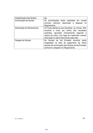 Integralização das Quotas     [●].
Amortização de Quotas         As amortizações serão realizadas em moeda
                              corrente nacional, observado o disposto no
                              Regulamento.
Distribuição de Rendimentos   O Fundo distribuirá aos Quotistas, ao menos, 95%
                              (noventa e cinco por cento) dos resultados
                              auferidos, apurados mensalmente segundo o
                              regime de caixa, com base em balancete mensal,
                              encerrado no último Dia Útil de cada mês.
Resgate de Quotas             As Quotas da [●] Emissão somente serão
                              resgatadas na data de pagamento da última
                              parcela de amortização das Quotas da [●] Emissão,
                              conforme o disposto no Regulamento.




SP - 8747405v1                                                            47




                               234
 