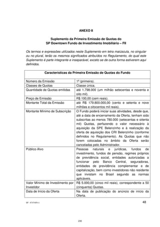 ANEXO II

                    Suplemento da Primeira Emissão de Quotas do
                 SP Downtown Fundo de Investimento Imobiliário – FII

Os termos e expressões utilizados neste Suplemento em letra maiúscula, no singular
ou no plural, terão os mesmos significados atribuídos no Regulamento, do qual este
Suplemento é parte integrante e inseparável, exceto se de outra forma estiverem aqui
definidos.

                 Características da Primeira Emissão de Quotas do Fundo

Número da Emissão                1ª (primeira).
Classes de Quotas                Classe única.
Quantidade de Quotas emitidas    até 1.798.000 (um milhão setecentas e noventa e
                                 oito mil).
Preço de Emissão                 R$ 100,00 (cem reais).
Montante Total da Emissão        até R$ 179.800.000,00 (cento e setenta e nove
                                 milhões e oitocentos mil reais).
Montante Mínimo de Subscrição    O Fundo poderá iniciar suas atividades, desde que,
                                 até a data de encerramento da Oferta, tenham sido
                                 subscritas ao menos 780.000 (setecentas e oitenta
                                 mil) Quotas, perfazendo o valor necessário à
                                 aquisição da SPE Belenzinho e à realização da
                                 oferta de aquisição dos CRI Belenzinho (conforme
                                 definidos no Regulamento). As Quotas que não
                                 forem colocadas no âmbito da Oferta serão
                                 canceladas pelo Administrador.
Público Alvo                     Pessoas naturais e jurídicas, fundos de
                                 investimento, fundos de pensão, regimes próprios
                                 de previdência social, entidades autorizadas a
                                 funcionar pelo Banco Central, seguradoras,
                                 entidades de previdência complementar e de
                                 capitalização, bem como investidores não residente
                                 que invistam no Brasil segundo as normas
                                 aplicáveis.
Valor Mínimo de Investimento por R$ 5.000,00 (cinco mil reais), correspondente a 50
Investidor                       (cinquenta) Quotas.
Data de Início da Oferta         Na data de publicação do anúncio de início da
                                 Oferta.

SP - 8747405v1                                                                   48




                                      235
 