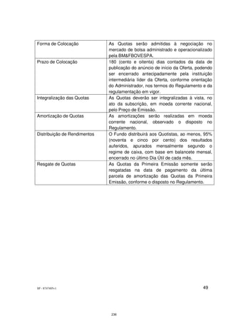 Forma de Colocação            As Quotas serão admitidas à negociação no
                              mercado de bolsa administrado e operacionalizado
                              pela BM&FBOVESPA.
Prazo de Colocação            180 (cento e oitenta) dias contados da data de
                              publicação do anúncio de início da Oferta, podendo
                              ser encerrado antecipadamente pela instituição
                              intermediária líder da Oferta, conforme orientação
                              do Administrador, nos termos do Regulamento e da
                              regulamentação em vigor.
Integralização das Quotas     As Quotas deverão ser integralizadas à vista, no
                              ato da subscrição, em moeda corrente nacional,
                              pelo Preço de Emissão.
Amortização de Quotas         As amortizações serão realizadas em moeda
                              corrente nacional, observado o disposto no
                              Regulamento.
Distribuição de Rendimentos   O Fundo distribuirá aos Quotistas, ao menos, 95%
                              (noventa e cinco por cento) dos resultados
                              auferidos, apurados mensalmente segundo o
                              regime de caixa, com base em balancete mensal,
                              encerrado no último Dia Útil de cada mês.
Resgate de Quotas             As Quotas da Primeira Emissão somente serão
                              resgatadas na data de pagamento da última
                              parcela de amortização das Quotas da Primeira
                              Emissão, conforme o disposto no Regulamento.




SP - 8747405v1                                                             49




                               236
 