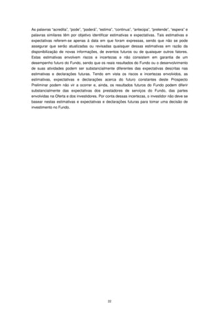As palavras “acredita”, “pode”, “poderá”, “estima”, “continua”, “antecipa”, “pretende”, “espera” e
palavras similares têm por objetivo identificar estimativas e expectativas. Tais estimativas e
expectativas referem-se apenas à data em que foram expressas, sendo que não se pode
assegurar que serão atualizadas ou revisadas quaisquer dessas estimativas em razão da
disponibilização de novas informações, de eventos futuros ou de quaisquer outros fatores.
Estas estimativas envolvem riscos e incertezas e não consistem em garantia de um
desempenho futuro do Fundo, sendo que os reais resultados do Fundo ou o desenvolvimento
de suas atividades podem ser substancialmente diferentes das expectativas descritas nas
estimativas e declarações futuras. Tendo em vista os riscos e incertezas envolvidos, as
estimativas, expectativas e declarações acerca do futuro constantes deste Prospecto
Preliminar podem não vir a ocorrer e, ainda, os resultados futuros do Fundo podem diferir
substancialmente das expectativas dos prestadores de serviços do Fundo, das partes
envolvidas na Oferta e dos investidores. Por conta dessas incertezas, o investidor não deve se
basear nestas estimativas e expectativas e declarações futuras para tomar uma decisão de
investimento no Fundo.




                                               22
 