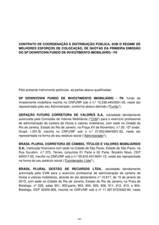 CONTRATO DE COORDENAÇÃO E DISTRIBUIÇÃO PÚBLICA, SOB O REGIME DE
MELHORES ESFORÇOS DE COLOCAÇÃO, DE QUOTAS DA PRIMEIRA EMISSÃO
DO SP DOWNTOWN FUNDO DE INVESTIMENTO IMOBILIÁRIO - FII




Pelo presente instrumento particular, as partes abaixo qualificadas:

SP DOWNTOWN FUNDO DE INVESTIMENTO IMOBILIÁRIO - FII, fundo de
investimento imobiliário inscrito no CNPJ/MF sob o n.º 15.538.445/0001-05, neste ato
representado pelo seu Administrador, conforme abaixo definido (“Fundo”);

GERAÇÃO FUTURO CORRETORA DE VALORES S.A., sociedade devidamente
autorizada pela Comissão de Valores Mobiliários (“CVM”) para o exercício profissional
de administração de carteira de títulos e valores mobiliários, com sede na Cidade do
Rio de Janeiro, Estado do Rio de Janeiro, na Praça XV de Novembro, n.º 20, 12º andar,
Grupo 1.201-B, inscrita no CNPJ/MF sob o n.º 27.652.684/0001-62, neste ato
representada na forma do seu estatuto social (“Administrador”);

BRASIL PLURAL CORRETORA DE CÂMBIO, TÍTULOS E VALORES MOBILIÁRIOS
S.A., instituição financeira com sede na Cidade de São Paulo, Estado de São Paulo, na
Rua Surubim, n.º 373, Térreo, conjuntos 01 Parte e 02 Parte, Brooklin Novo, CEP
045017-50, inscrito no CNPJ/MF sob o n.º 05.816.451/0001-15, neste ato representada
na forma do seu estatuto social (“Coordenador Líder”);

BRASIL PLURAL GESTÃO DE RECURSOS LTDA., sociedade devidamente
autorizada pela CVM para o exercício profissional de administração de carteira de
títulos e valores mobiliários, através do ato declaratório n° 10.817, de 15 de janeiro de
2010, com sede na Cidade do Rio de Janeiro, Estado do Rio de Janeiro, na Praia de
Botafogo, nº 228, salas 901, 902-parte, 903, 904, 905, 906, 911, 912, 913, e 904,
Botafogo, CEP 22250-906, inscrita no CNPJ/MF sob o nº 11.397.672/0002-80, neste




                                           247
 