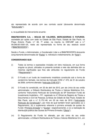ato representada de acordo com seu contrato social (doravante denominada
“Estruturador”);

e, na qualidade de interveniente anuente:

BM&FBOVESPA S.A. – BOLSA DE VALORES, MERCADORIAS E FUTUROS,
sociedade por ações com sede na Cidade de São Paulo, Estado de São Paulo, na
Praça Antonio Prado, n.º 48, 7º andar, na inscrita no CNPJ/MF sob o n.º
09.346.601/0001-25, neste ato representada na forma de seu estatuto social
(“BM&FBOVESPA”);

Sendo o Fundo, o Administrador, o Coordenador Líder e a BM&FBOVESPA doravante
conjuntamente denominados de “Partes” e, individual e indistintamente, de “Parte”),

CONSIDERANDO QUE:

(i)     Todos os termos e expressões iniciados em letra maiúscula, em sua forma
        singular ou plural, utilizados no presente contrato e nele não definidos têm os
        mesmos significados que lhes são atribuídos no regulamento do Fundo
        (“Regulamento”);

(ii)    O Fundo é um fundo de investimento imobiliário constituído sob a forma de
        condomínio fechado, nos termos da Instrução CVM n.º 472, de 31 de outubro
        de 2008, conforme alterada (“Instrução CVM 472”);

(iii)   O Fundo foi constituído, em 30 de abril de 2012, por ato único do seu então
        administrador, a Citibank Distribuidora de Títulos e Valores Mobiliários S.A.,
        conforme “Instrumento Particular de Constituição do SP Downtown Fundo de
        Investimento Imobiliário – FII”, registrado no 4º Oficial de Registro de Títulos e
        Documentos e Civil de Pessoas Jurídicas da Cidade de São Paulo, Estado de
        São Paulo, sob o n.º 5.175.149, em 03 de maio de 2012 (“Instrumento
        Particular de Constituição”), por meio do qual também foram aprovados (a) o
        Regulamento, (b) o suplemento referente à primeira emissão de quotas do
        Fundo (“Primeira Emissão” e “Quotas”, respectivamente), e (c) a realização da
        distribuição pública das Quotas da Primeira Emissão (“Oferta”);

(iv)    O Regulamento do Fundo foi alterado, por ato único do seu então
        administrador, a Citibank Distribuidora de Títulos e Valores Mobiliários S.A., em


                                                                                        2



                                            248
 