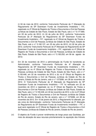 (i) 04 de maio de 2012, conforme “Instrumento Particular de 1ª Alteração do
       Regulamento do SP Downtown Fundo de Investimento Imobiliário – FII”,
       registrado no 4º Oficial de Registro de Títulos e Documentos e Civil de Pessoas
       Jurídicas da Cidade de São Paulo, Estado de São Paulo, sob o n.º 5.177.869,
       em 05 de junho de 2012; (ii) 24 de julho de 2012, conforme “Instrumento
       Particular de 2ª Alteração do Regulamento do SP Downtown Fundo de
       Investimento Imobiliário – FII”, registrado no 4º Oficial de Registro de Títulos e
       Documentos e Civil de Pessoas Jurídicas da Cidade de São Paulo, Estado de
       São Paulo, sob o n.º 5.182.137, em 25 de julho de 2012; (iii) 02 de julho de
       2012, conforme “Instrumento Particular de 3ª Alteração do Regulamento do SP
       Downtown Fundo de Investimento Imobiliário – FII”, registrado no 4º Oficial de
       Registro de Títulos e Documentos e Civil de Pessoas Jurídicas da Cidade de
       São Paulo, Estado de São Paulo, sob o n.º 5.183.252, em 06 de agosto de
       2012;

(v)    Em 22 de novembro de 2012 a administração do Fundo foi transferida ao
       Administrador, conforme “Instrumento Particular de 4ª Alteração do
       Regulamento do SP Downtown Fundo de Investimento Imobiliário – FII”,
       registrado (a) no 4º Oficial de Registro de Títulos e Documentos e Civil de
       Pessoas Jurídicas da Cidade de São Paulo, Estado de São Paulo, sob o n.º
       5.193.448, em 22 de novembro de 2012 e (b) no 6º Oficial de Registro de
       Títulos e Documentos e Civil de Pessoas Jurídicas da Cidade do Rio de
       Janeiro, Estado do Rio de Janeiro, sob o n.º 1273286, em 28 de novembro de
       2012. O “Instrumento Particular de 4ª Alteração do Regulamento do SP
       Downtown Fundo de Investimento Imobiliário – FII” foi retificado em 22 de
       novembro de 2012 e registrado (a) no 4º Oficial de Registro de Títulos e
       Documentos e Civil de Pessoas Jurídicas da Cidade de São Paulo, Estado de
       São Paulo, sob o n.º 5.193.448, em 22 de novembro de 2012, e (b) no 6º Oficial
       de Registro de Títulos e Documentos e Civil de Pessoas Jurídicas da Cidade
       do Rio de Janeiro, Estado do Rio de Janeiro, sob o n.º 1273286, em 28 de
       novembro de 2012. Em 10 de janeiro de 2013, o Regulamento foi alterado, por
       ato único do Administrador, conforme “Instrumento Particular de 5ª Alteração
       do Regulamento do SP Downtown Fundo de Investimento Imobiliário – FII”, o
       qual será registrado no 6º Oficial de Registro de Títulos e Documentos e Civil
       de Pessoas Jurídicas da Cidade do Rio de Janeiro, Estado do Rio de Janeiro.

(vi)   O objetivo do Fundo é prover rendimentos de longo prazo aos Quotistas, por
       meio da alocação de seus recursos prioritariamente na aquisição dos Imóveis


                                                                                       3



                                          249
 