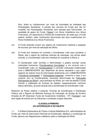 Alvo, direta ou indiretamente, por meio da titularidade da totalidade das
         Participações Societárias. A parcela dos recursos do Fundo que não for
         investida nas Participações Societárias será alocada pelo Estruturador, na
         qualidade de gestor do Fundo (“Gestor”) em Ativos Imobiliários e/ou Ativos
         Financeiros, em observância à Política de Investimento, de modo que o Fundo
         poderá, também, obter rendimentos decorrentes dos seus investimentos em
         Ativos Imobiliários e/ou Ativos Financeiros;

(vii)    O Fundo pretende cumprir seu objetivo de investimento mediante a captação
         de recursos, por meio da realização da Oferta;

(viii)   O Fundo tem interesse em contratar o Coordenador Líder para coordenar a
         Oferta, sob o regime de melhores esforços de colocação, nos termos deste
         contrato, e o Coordenador Líder tem interesse em coordenar a Oferta; e

(ix)     O Coordenador Líder convidou o Administrador e poderá convidar outras
         instituições financeiras (“Coordenadores Convidados” e, em conjunto com o
         Coordenador Líder, os “Coordenadores”) e contratar instituições credenciadas
         junto à BM&FBOVESPA, que disponham de banco liquidante e que sejam
         capazes de realizar troca de informações diretamente com a BM&FBOVESPA
         (“Corretoras Contratadas” e “Participantes Especiais”, conforme o caso, e em
         conjunto com os Coordenadores, doravante denominadas de “Instituições
         Participantes da Oferta”), para participar da Oferta, por meio da adesão à Carta
         Convite e celebração do Contrato de Adesão, respectivamente, conforme
         abaixo definidos), as quais atuarão sob a coordenação do Coordenador Líder.

Resolvem as Partes celebrar o presente “Contrato de Coordenação e Distribuição
Pública, sob o Regime de Melhores Esforços de Colocação, de Quotas da Primeira
Emissão do SP Downtown Fundo de Investimento Imobiliário - FII” (“Contrato”), que
será regido de acordo com as Cláusulas e condições a seguir descritas:

                              CLÁUSULA PRIMEIRA
                          DA AUTORIZAÇÃO E DO OBJETO

1.1.   A Citibank Distribuidora de Títulos e Valores Mobiliários S.A., administradora do
Fundo, por meio do Instrumento Particular de Constituição, deliberou a constituição do
Fundo, aprovou seu Regulamento e deliberou sobre a realização da Oferta.



                                                                                       4



                                           250
 