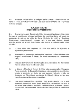 1.2.   De acordo com os termos e condições deste Contrato, o Administrador, em
nome do Fundo, contrata o Coordenador Líder para realizar a Oferta, sob o regime de
melhores esforços.

                             CLÁUSULA SEGUNDA
                         DAS CONDIÇÕES PRECEDENTES

2.1.    O cumprimento, pelo Coordenador Líder, de suas obrigações previstas neste
Contrato, é condicionado à integral satisfação dos requisitos abaixo até a data de
publicação do anúncio de início da Oferta (“Anúncio de Início” e “Condições
Precedentes”, respectivamente), inclusive, sem o que este Contrato deixará
automaticamente de produzir seus efeitos, nos termos da Cláusula Nona deste
Contrato:

(i)     a Oferta tenha sido registrada na CVM nos termos da legislação e
        regulamentação aplicáveis;

(ii)    recebimento de opinião legal emitida pelos assessores jurídicos da Oferta com
        relação à regularidade da Oferta, em termos satisfatórios ao Coordenador
        Líder;

(iii)   conclusão do levantamento de informações e de processo de due diligence de
        maneira satisfatória ao Coordenador Líder;

(iv)    na data de publicação do Anúncio de Início, todas as declarações feitas pelas
        Partes, constantes da Cláusula Quinta abaixo, sejam verdadeiras, consistentes,
        corretas e suficientes em todos os seus aspectos materiais, e todas as
        obrigações do Administrador constantes da Cláusula Quinta tenham sido
        integralmente cumpridas, conforme aplicável;

(v)     todas as informações fornecidas pelas Partes ao Coordenador Líder e seus
        respectivos assessores legais sejam verdadeiras, consistentes, corretas e
        suficientes para atender à legislação e regulamentação aplicáveis à Oferta,
        inclusive, mas não se limitando, às normas da CVM aplicáveis no contexto da
        Oferta;




                                                                                    5



                                         251
 