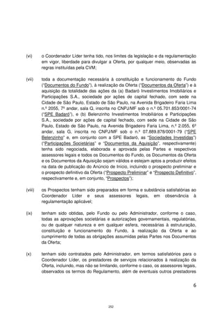 (vi)     o Coordenador Líder tenha tido, nos limites da legislação e da regulamentação
         em vigor, liberdade para divulgar a Oferta, por qualquer meio, observadas as
         regras instituídas pela CVM;

(vii)    toda a documentação necessária à constituição e funcionamento do Fundo
         (“Documentos do Fundo”), à realização da Oferta (“Documentos da Oferta”) e à
         aquisição da totalidade das ações da (a) Badaró Investimentos Imobiliários e
         Participações S.A., sociedade por ações de capital fechado, com sede na
         Cidade de São Paulo, Estado de São Paulo, na Avenida Brigadeiro Faria Lima
         n.º 2055, 7º andar, sala Q, inscrita no CNPJ/MF sob o n.º 05.701.853/0001-74
         (“SPE Badaró”), e (b) Belenzinho Investimentos Imobiliários e Participações
         S.A., sociedade por ações de capital fechado, com sede na Cidade de São
         Paulo, Estado de São Paulo, na Avenida Brigadeiro Faria Lima, n.º 2.055, 6º
         andar, sala G, inscrita no CNPJ/MF sob o n.º 07.889.878/0001-79 (“SPE
         Belenzinho” e, em conjunto com a SPE Badaró, as “Sociedades Investidas”)
         (“Participações Societárias” e “Documentos da Aquisição”, respectivamente)
         tenha sido negociada, elaborada e aprovada pelas Partes e respectivos
         assessores legais e todos os Documentos do Fundo, os Documentos da Oferta
         e os Documentos da Aquisição sejam válidos e estejam aptos a produzir efeitos
         na data de publicação do Anúncio de Início, incluindo o prospecto preliminar e
         o prospecto definitivo da Oferta (“Prospecto Preliminar” e “Prospecto Definitivo”,
         respectivamente e, em conjunto, “Prospectos”);

(viii)   os Prospectos tenham sido preparados em forma e substância satisfatórias ao
         Coordenador Líder e seus assessores legais, em observância à
         regulamentação aplicável;

(ix)     tenham sido obtidas, pelo Fundo ou pelo Administrador, conforme o caso,
         todas as aprovações societárias e autorizações governamentais, regulatórias,
         ou de qualquer natureza e em qualquer esfera, necessárias à estruturação,
         constituição e funcionamento do Fundo, à realização da Oferta e ao
         cumprimento de todas as obrigações assumidas pelas Partes nos Documentos
         da Oferta;

(x)      tenham sido contratados pelo Administrador, em termos satisfatórios para o
         Coordenador Líder, os prestadores de serviços relacionados à realização da
         Oferta, incluindo, mas não se limitando, conforme o caso, os assessores legais,
         observados os termos do Regulamento, além de eventuais outros prestadores


                                                                                         6



                                            252
 