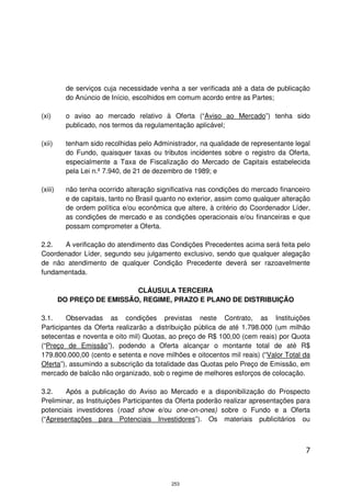 de serviços cuja necessidade venha a ser verificada até a data de publicação
           do Anúncio de Início, escolhidos em comum acordo entre as Partes;

(xi)       o aviso ao mercado relativo à Oferta (“Aviso ao Mercado”) tenha sido
           publicado, nos termos da regulamentação aplicável;

(xii)      tenham sido recolhidas pelo Administrador, na qualidade de representante legal
           do Fundo, quaisquer taxas ou tributos incidentes sobre o registro da Oferta,
           especialmente a Taxa de Fiscalização do Mercado de Capitais estabelecida
           pela Lei n.º 7.940, de 21 de dezembro de 1989; e

(xiii)     não tenha ocorrido alteração significativa nas condições do mercado financeiro
           e de capitais, tanto no Brasil quanto no exterior, assim como qualquer alteração
           de ordem política e/ou econômica que altere, à critério do Coordenador Líder,
           as condições de mercado e as condições operacionais e/ou financeiras e que
           possam comprometer a Oferta.

2.2.   A verificação do atendimento das Condições Precedentes acima será feita pelo
Coordenador Líder, segundo seu julgamento exclusivo, sendo que qualquer alegação
de não atendimento de qualquer Condição Precedente deverá ser razoavelmente
fundamentada.

                            CLÁUSULA TERCEIRA
         DO PREÇO DE EMISSÃO, REGIME, PRAZO E PLANO DE DISTRIBUIÇÃO

3.1.    Observadas as condições previstas neste Contrato, as Instituições
Participantes da Oferta realizarão a distribuição pública de até 1.798.000 (um milhão
setecentas e noventa e oito mil) Quotas, ao preço de R$ 100,00 (cem reais) por Quota
(“Preço de Emissão”), podendo a Oferta alcançar o montante total de até R$
179.800.000,00 (cento e setenta e nove milhões e oitocentos mil reais) (“Valor Total da
Oferta”), assumindo a subscrição da totalidade das Quotas pelo Preço de Emissão, em
mercado de balcão não organizado, sob o regime de melhores esforços de colocação.

3.2.    Após a publicação do Aviso ao Mercado e a disponibilização do Prospecto
Preliminar, as Instituições Participantes da Oferta poderão realizar apresentações para
potenciais investidores (road show e/ou one-on-ones) sobre o Fundo e a Oferta
(“Apresentações para Potenciais Investidores”). Os materiais publicitários ou



                                                                                         7



                                             253
 