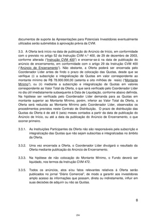 documentos de suporte às Apresentações para Potenciais Investidores eventualmente
utilizados serão submetidos à aprovação prévia da CVM.

3.3. A Oferta terá início na data de publicação do Anúncio de Início, em conformidade
com o previsto no artigo 52 da Instrução CVM n.º 400, de 29 de dezembro de 2003,
conforme alterada (“Instrução CVM 400”) e encerrar-se-á na data de publicação do
anúncio de encerramento, em conformidade com o artigo 29 da Instrução CVM 400
(“Anúncio de Encerramento”). Não obstante, a Oferta poderá ser encerrada pelo
Coordenador Líder antes de findo o prazo de colocação das Quotas, desde que se
verifique (i) a subscrição e integralização de Quotas em valor correspondente ao
montante mínimo de R$ 78.000.000,00 (setenta e oito milhões de reais) (“Montante
Mínimo”), ou (ii) mediante a subscrição e integralização de Quotas em valores
correspondente ao Valor Total da Oferta, o que será verificado pelo Coordenador Líder
no dia útil imediatamente subsequente à Data de Liquidação, conforme abaixo definida.
Na hipótese ser verificada pelo Coordenador Líder demanda para as Quotas em
montante superior ao Montante Mínimo, porém, inferior ao Valor Total da Oferta, a
Oferta será reduzida ao Montante Mínimo pelo Coordenador Líder, observados os
procedimentos previstos neste Contrato de Distribuição. O prazo de distribuição das
Quotas da Oferta é de até 6 (seis) meses contados a partir da data de publicação do
Anúncio de Início, ou até a data da publicação do Anúncio de Encerramento, o que
ocorrer primeiro.

3.3.1.   As Instituições Participantes da Oferta não são responsáveis pela subscrição e
         integralização das Quotas que não sejam subscritas e integralizadas no âmbito
         da Oferta.

3.3.2.   Uma vez encerrada a Oferta, o Coordenador Líder divulgará o resultado da
         Oferta mediante publicação do Anúncio de Encerramento.

3.3.3.   Na hipótese de não colocação do Montante Mínimo, o Fundo deverá ser
         liquidado, nos termos da Instrução CVM 472.

3.3.5.   Todos os anúncios, atos e/ou fatos relevantes relativos à Oferta serão
         publicados no jornal “Diário Comercial”, de modo a garantir aos investidores
         amplo acesso às informações que possam, direta ou indiretamente, influir em
         suas decisões de adquirir ou não as Quotas.




                                                                                     8



                                          254
 