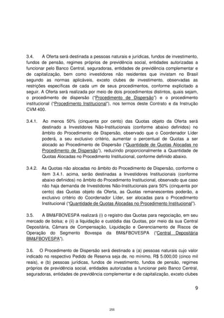 3.4.     A Oferta será destinada a pessoas naturais e jurídicas, fundos de investimento,
fundos de pensão, regimes próprios de previdência social, entidades autorizadas a
funcionar pelo Banco Central, seguradoras, entidades de previdência complementar e
de capitalização, bem como investidores não residentes que invistam no Brasil
segundo as normas aplicáveis, exceto clubes de investimento, observadas as
restrições específicas de cada um de seus procedimentos, conforme explicitado a
seguir. A Oferta será realizada por meio de dois procedimentos distintos, quais sejam,
o procedimento de dispersão (“Procedimento de Dispersão”) e o procedimento
institucional (“Procedimento Institucional”), nos termos deste Contrato e da Instrução
CVM 400.

3.4.1.   Ao menos 50% (cinquenta por cento) das Quotas objeto da Oferta será
         destinado a Investidores Não-Institucionais (conforme abaixo definidos) no
         âmbito do Procedimento de Dispersão, observado que o Coordenador Líder
         poderá, a seu exclusivo critério, aumentar o percentual de Quotas a ser
         alocado ao Procedimento de Dispersão (“Quantidade de Quotas Alocadas no
         Procedimento de Dispersão”), reduzindo proporcionalmente a Quantidade de
         Quotas Alocadas no Procedimento Institucional, conforme definido abaixo.

3.4.2. As Quotas não alocadas no âmbito do Procedimento de Dispersão, conforme o
       item 3.4.1. acima, serão destinadas a Investidores Institucionais (conforme
       abaixo definidos) no âmbito do Procedimento Institucional, observado que caso
       não haja demanda de Investidores Não-Institucionais para 50% (cinquenta por
       cento) das Quotas objeto da Oferta, as Quotas remanescentes poderão, a
       exclusivo critério do Coordenador Líder, ser alocadas para o Procedimento
       Institucional (“Quantidade de Quotas Alocadas no Procedimento Institucional”).

3.5.   A BM&FBOVESPA realizará (i) o registro das Quotas para negociação, em seu
mercado de bolsa; e (ii) a liquidação e custódia das Quotas, por meio da sua Central
Depositária, Câmara de Compensação, Liquidação e Gerenciamento de Riscos de
Operação do Segmento Bovespa da BM&FBOVESPA (“Central Depositária
BM&FBOVESPA”).

3.6. O Procedimento de Dispersão será destinado a (a) pessoas naturais cujo valor
indicado no respectivo Pedido de Reserva seja de, no mínimo, R$ 5.000,00 (cinco mil
reais), e (b) pessoas jurídicas, fundos de investimento, fundos de pensão, regimes
próprios de previdência social, entidades autorizadas a funcionar pelo Banco Central,
seguradoras, entidades de previdência complementar e de capitalização, exceto clubes


                                                                                      9



                                          255
 