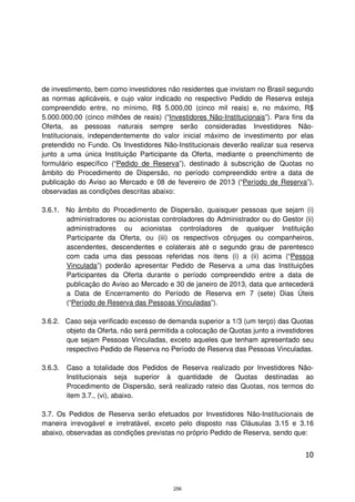 de investimento, bem como investidores não residentes que invistam no Brasil segundo
as normas aplicáveis, e cujo valor indicado no respectivo Pedido de Reserva esteja
compreendido entre, no mínimo, R$ 5.000,00 (cinco mil reais) e, no máximo, R$
5.000.000,00 (cinco milhões de reais) (“Investidores Não-Institucionais”). Para fins da
Oferta, as pessoas naturais sempre serão consideradas Investidores Não-
Institucionais, independentemente do valor inicial máximo de investimento por elas
pretendido no Fundo. Os Investidores Não-Institucionais deverão realizar sua reserva
junto a uma única Instituição Participante da Oferta, mediante o preenchimento de
formulário específico (“Pedido de Reserva”), destinado à subscrição de Quotas no
âmbito do Procedimento de Dispersão, no período compreendido entre a data de
publicação do Aviso ao Mercado e 08 de fevereiro de 2013 (“Período de Reserva”),
observadas as condições descritas abaixo:

3.6.1. No âmbito do Procedimento de Dispersão, quaisquer pessoas que sejam (i)
       administradores ou acionistas controladores do Administrador ou do Gestor (ii)
       administradores ou acionistas controladores de qualquer Instituição
       Participante da Oferta, ou (iii) os respectivos cônjuges ou companheiros,
       ascendentes, descendentes e colaterais até o segundo grau de parentesco
       com cada uma das pessoas referidas nos itens (i) a (ii) acima (“Pessoa
       Vinculada”) poderão apresentar Pedido de Reserva a uma das Instituições
       Participantes da Oferta durante o período compreendido entre a data de
       publicação do Aviso ao Mercado e 30 de janeiro de 2013, data que antecederá
       a Data de Encerramento do Período de Reserva em 7 (sete) Dias Úteis
       (“Período de Reserva das Pessoas Vinculadas”).

3.6.2. Caso seja verificado excesso de demanda superior a 1/3 (um terço) das Quotas
       objeto da Oferta, não será permitida a colocação de Quotas junto a investidores
       que sejam Pessoas Vinculadas, exceto aqueles que tenham apresentado seu
       respectivo Pedido de Reserva no Período de Reserva das Pessoas Vinculadas.

3.6.3.   Caso a totalidade dos Pedidos de Reserva realizado por Investidores Não-
         Institucionais seja superior à quantidade de Quotas destinadas ao
         Procedimento de Dispersão, será realizado rateio das Quotas, nos termos do
         item 3.7., (vi), abaixo.

3.7. Os Pedidos de Reserva serão efetuados por Investidores Não-Institucionais de
maneira irrevogável e irretratável, exceto pelo disposto nas Cláusulas 3.15 e 3.16
abaixo, observadas as condições previstas no próprio Pedido de Reserva, sendo que:


                                                                                    10



                                          256
 