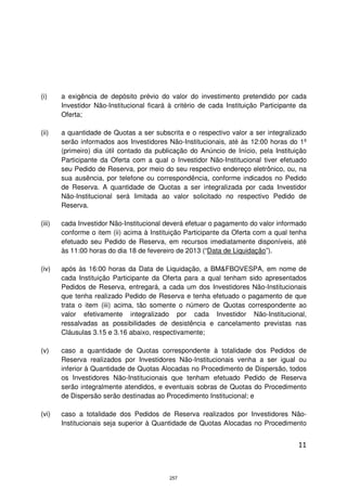 (i)     a exigência de depósito prévio do valor do investimento pretendido por cada
        Investidor Não-Institucional ficará à critério de cada Instituição Participante da
        Oferta;

(ii)    a quantidade de Quotas a ser subscrita e o respectivo valor a ser integralizado
        serão informados aos Investidores Não-Institucionais, até às 12:00 horas do 1º
        (primeiro) dia útil contado da publicação do Anúncio de Início, pela Instituição
        Participante da Oferta com a qual o Investidor Não-Institucional tiver efetuado
        seu Pedido de Reserva, por meio do seu respectivo endereço eletrônico, ou, na
        sua ausência, por telefone ou correspondência, conforme indicados no Pedido
        de Reserva. A quantidade de Quotas a ser integralizada por cada Investidor
        Não-Institucional será limitada ao valor solicitado no respectivo Pedido de
        Reserva.

(iii)   cada Investidor Não-Institucional deverá efetuar o pagamento do valor informado
        conforme o item (ii) acima à Instituição Participante da Oferta com a qual tenha
        efetuado seu Pedido de Reserva, em recursos imediatamente disponíveis, até
        às 11:00 horas do dia 18 de fevereiro de 2013 (“Data de Liquidação”).

(iv)    após às 16:00 horas da Data de Liquidação, a BM&FBOVESPA, em nome de
        cada Instituição Participante da Oferta para a qual tenham sido apresentados
        Pedidos de Reserva, entregará, a cada um dos Investidores Não-Institucionais
        que tenha realizado Pedido de Reserva e tenha efetuado o pagamento de que
        trata o item (iii) acima, tão somente o número de Quotas correspondente ao
        valor efetivamente integralizado por cada Investidor Não-Institucional,
        ressalvadas as possibilidades de desistência e cancelamento previstas nas
        Cláusulas 3.15 e 3.16 abaixo, respectivamente;

(v)     caso a quantidade de Quotas correspondente à totalidade dos Pedidos de
        Reserva realizados por Investidores Não-Institucionais venha a ser igual ou
        inferior à Quantidade de Quotas Alocadas no Procedimento de Dispersão, todos
        os Investidores Não-Institucionais que tenham efetuado Pedido de Reserva
        serão integralmente atendidos, e eventuais sobras de Quotas do Procedimento
        de Dispersão serão destinadas ao Procedimento Institucional; e

(vi)    caso a totalidade dos Pedidos de Reserva realizados por Investidores Não-
        Institucionais seja superior à Quantidade de Quotas Alocadas no Procedimento


                                                                                       11



                                            257
 