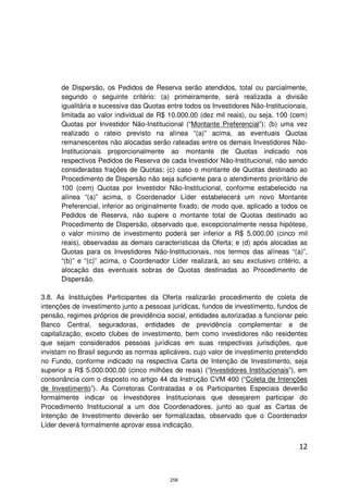 de Dispersão, os Pedidos de Reserva serão atendidos, total ou parcialmente,
      segundo o seguinte critério: (a) primeiramente, será realizada a divisão
      igualitária e sucessiva das Quotas entre todos os Investidores Não-Institucionais,
      limitada ao valor individual de R$ 10.000,00 (dez mil reais), ou seja, 100 (cem)
      Quotas por Investidor Não-Institucional (“Montante Preferencial”); (b) uma vez
      realizado o rateio previsto na alínea “(a)” acima, as eventuais Quotas
      remanescentes não alocadas serão rateadas entre os demais Investidores Não-
      Institucionais proporcionalmente ao montante de Quotas indicado nos
      respectivos Pedidos de Reserva de cada Investidor Não-Institucional, não sendo
      consideradas frações de Quotas; (c) caso o montante de Quotas destinado ao
      Procedimento de Dispersão não seja suficiente para o atendimento prioritário de
      100 (cem) Quotas por Investidor Não-Institucional, conforme estabelecido na
      alínea “(a)” acima, o Coordenador Líder estabelecerá um novo Montante
      Preferencial, inferior ao originalmente fixado, de modo que, aplicado a todos os
      Pedidos de Reserva, não supere o montante total de Quotas destinado ao
      Procedimento de Dispersão, observado que, excepcionalmente nessa hipótese,
      o valor mínimo de investimento poderá ser inferior a R$ 5.000,00 (cinco mil
      reais), observadas as demais características da Oferta; e (d) após alocadas as
      Quotas para os Investidores Não-Institucionais, nos termos das alíneas “(a)”,
      “(b)” e “(c)” acima, o Coordenador Líder realizará, ao seu exclusivo critério, a
      alocação das eventuais sobras de Quotas destinadas ao Procedimento de
      Dispersão.

3.8. As Instituições Participantes da Oferta realizarão procedimento de coleta de
intenções de investimento junto a pessoas jurídicas, fundos de investimento, fundos de
pensão, regimes próprios de previdência social, entidades autorizadas a funcionar pelo
Banco Central, seguradoras, entidades de previdência complementar e de
capitalização, exceto clubes de investimento, bem como investidores não residentes
que sejam considerados pessoas jurídicas em suas respectivas jurisdições, que
invistam no Brasil segundo as normas aplicáveis, cujo valor de investimento pretendido
no Fundo, conforme indicado na respectiva Carta de Intenção de Investimento, seja
superior a R$ 5.000.000,00 (cinco milhões de reais) (“Investidores Institucionais”), em
consonância com o disposto no artigo 44 da Instrução CVM 400 (“Coleta de Intenções
de Investimento”). As Corretoras Contratadas e os Participantes Especiais deverão
formalmente indicar os Investidores Institucionais que desejarem participar do
Procedimento Institucional a um dos Coordenadores, junto ao qual as Cartas de
Intenção de Investimento deverão ser formalizadas, observado que o Coordenador
Líder deverá formalmente aprovar essa indicação.


                                                                                     12



                                          258
 