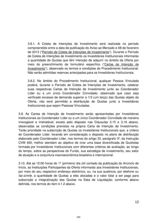 3.8.1. A Coleta de Intenções de Investimento será realizada no período
      compreendido entre a data de publicação do Aviso ao Mercado e 08 de fevereiro
      de 2013 (“Período de Coleta de Intenções de Investimento”). Durante o Período
      de Coleta de Intenções de Investimento os Investidores Institucionais informarão
      a quantidade de Quotas que têm intenção de adquirir no âmbito da Oferta por
      meio do preenchimento de formulário específico (“Cartas de Intenção de
      Investimento”), observado os termos e condições do Procedimento Institucional.
      Não serão admitidas reservas antecipadas para os Investidores Institucionais.

      3.8.2. No âmbito do Procedimento Institucional, qualquer Pessoa Vinculada
      poderá, durante o Período de Coleta de Intenções de Investimento, celebrar
      suas respectivas Cartas de Intenção de Investimento junto ao Coordenador
      Líder ou a um único Coordenador Convidado, observado que caso seja
      verificado excesso de demanda superior a 1/3 (um terço) das Quotas objeto da
      Oferta, não será permitida a distribuição de Quotas junto a Investidores
      Institucionais que sejam Pessoas Vinculadas.

3.9. As Cartas de Intenção de Investimento serão apresentadas por Investidores
Institucionais ao Coordenador Líder ou a um único Coordenador Convidado de maneira
irrevogável e irretratável, exceto pelo disposto nas Cláusulas 3.15 e 3.16 abaixo,
observadas as condições previstas na própria Carta de Intenção de Investimento.
Terão prioridade na subscrição de Quotas os Investidores Institucionais que, a critério
do Coordenador Líder, levando em consideração o disposto no plano de distribuição
elaborado pelo Coordenador Líder, nos termos do artigo 33, parágrafo 3º, da Instrução
CVM 400, melhor atendam ao objetivo de criar uma base diversificada de Quotistas
formada por Investidores Institucionais com diferentes critérios de avaliação, ao longo
do tempo, sobre as perspectivas do Fundo, sua estratégia de investimento, seu setor
de atuação e a conjuntura macroeconômica brasileira e internacional.

3.10. Até as 15:00 horas do 1º (primeiro) dia útil contado da publicação do Anúncio de
Início, as Instituições Participantes da Oferta informarão aos Investidores Institucionais,
por meio do seu respectivo endereço eletrônico, ou, na sua ausência, por telefone ou
fac-símile, a quantidade de Quotas a eles alocadas e o valor total a ser pago para
subscrição e integralização das Quotas na Data de Liquidação, conforme abaixo
definida, nos termos do item 4.1.2 abaixo.




                                                                                        13



                                            259
 
