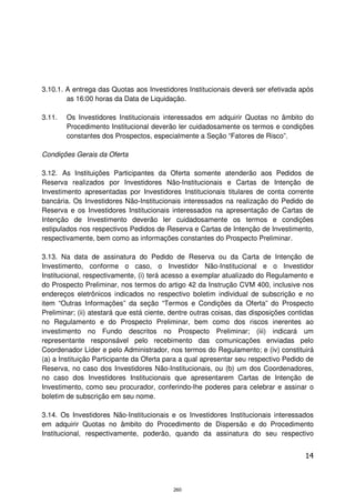 3.10.1. A entrega das Quotas aos Investidores Institucionais deverá ser efetivada após
        as 16:00 horas da Data de Liquidação.

3.11.   Os Investidores Institucionais interessados em adquirir Quotas no âmbito do
        Procedimento Institucional deverão ler cuidadosamente os termos e condições
        constantes dos Prospectos, especialmente a Seção “Fatores de Risco”.

Condições Gerais da Oferta

3.12. As Instituições Participantes da Oferta somente atenderão aos Pedidos de
Reserva realizados por Investidores Não-Institucionais e Cartas de Intenção de
Investimento apresentadas por Investidores Institucionais titulares de conta corrente
bancária. Os Investidores Não-Institucionais interessados na realização do Pedido de
Reserva e os Investidores Institucionais interessados na apresentação de Cartas de
Intenção de Investimento deverão ler cuidadosamente os termos e condições
estipulados nos respectivos Pedidos de Reserva e Cartas de Intenção de Investimento,
respectivamente, bem como as informações constantes do Prospecto Preliminar.

3.13. Na data de assinatura do Pedido de Reserva ou da Carta de Intenção de
Investimento, conforme o caso, o Investidor Não-Institucional e o Investidor
Institucional, respectivamente, (i) terá acesso a exemplar atualizado do Regulamento e
do Prospecto Preliminar, nos termos do artigo 42 da Instrução CVM 400, inclusive nos
endereços eletrônicos indicados no respectivo boletim individual de subscrição e no
item “Outras Informações” da seção “Termos e Condições da Oferta” do Prospecto
Preliminar; (ii) atestará que está ciente, dentre outras coisas, das disposições contidas
no Regulamento e do Prospecto Preliminar, bem como dos riscos inerentes ao
investimento no Fundo descritos no Prospecto Preliminar; (iii) indicará um
representante responsável pelo recebimento das comunicações enviadas pelo
Coordenador Líder e pelo Administrador, nos termos do Regulamento; e (iv) constituirá
(a) a Instituição Participante da Oferta para a qual apresentar seu respectivo Pedido de
Reserva, no caso dos Investidores Não-Institucionais, ou (b) um dos Coordenadores,
no caso dos Investidores Institucionais que apresentarem Cartas de Intenção de
Investimento, como seu procurador, conferindo-lhe poderes para celebrar e assinar o
boletim de subscrição em seu nome.

3.14. Os Investidores Não-Institucionais e os Investidores Institucionais interessados
em adquirir Quotas no âmbito do Procedimento de Dispersão e do Procedimento
Institucional, respectivamente, poderão, quando da assinatura do seu respectivo


                                                                                      14



                                           260
 