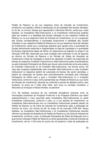 Pedido de Reserva ou da sua respectiva Carta de Intenção de Investimento,
condicionar sua adesão à Oferta à distribuição (a) da totalidade das Quotas ofertadas,
ou (b) de, no mínimo, Quotas que representem o Montante Mínimo, sendo que, nesta
hipótese, os Investidores Não-Institucionais e os Investidores Institucionais poderão
optar por receber (i) a totalidade das Quotas indicadas no seu respectivo Pedido de
Reserva ou na sua respectiva Carta de Intenção de Investimento; ou (ii) a proporção
das Quotas correspondentes à quantidade proporcional à totalidade das Quotas
indicadas no seu respectivo Pedido de Reserva ou na sua respectiva Carta de Intenção
de Investimento, sendo que a proporção aplicável será aquela entre a quantidade de
Quotas efetivamente subscritas e integralizadas na Data de Liquidação e a quantidade
de Quotas originalmente objeto da Oferta, em observância ao disposto no artigo 31 da
Instrução CVM 400, observado que essa condição será verificada no dia útil seguinte
ao término do Período de Reserva e do Período de Coleta de Intenções de
Investimento a Data de Liquidação e deverá ser replicada no boletim de subscrição de
Quotas do respectivo Investidor Institucional ou Não-Institucional pelos Coordenadores
ou pela Instituição Participante da Oferta que houver sido constituída como procuradora
do Investidor Institucional ou do Investidor Não-Institucional, nos termos acima. No
caso das condições estabelecidas pelo Investidor Não-Institucional ou pelo Investidor
Institucional no respectivo boletim de subscrição de Quotas não serem atendidas, o
boletim de subscrição de Quotas será automaticamente cancelado pela Instituição
Participante da Oferta para a qual o Investidor Não-Institucional ou o Investidor
Institucional, conforme o caso, tenha apresentado seu Pedido de Reserva ou sua Carta
de Intenção de Investimento, devendo ser restituída a parcela do depósito prévio, caso
existente, no prazo de 3 (três) Dias Úteis, sem juros ou correção monetária, e
deduzidos os encargos e tributos devidos, se aplicável.

3.15. Na hipótese exclusiva de ser verificada divergência relevante entre as
informações constantes do Prospecto Preliminar e do Prospecto Definitivo que altere
substancialmente o risco assumido pelos Investidores Não-Institucionais ou pelos
Investidores Institucionais, conforme o caso, ou a sua decisão de investimento, os
Investidores Não-Institucionais e/ou os Investidores Institucionais poderão desistir do
Pedido de Reserva ou da Carta de Intenção de Investimento após a publicação do
Anúncio de Início, nos termos do §4º do artigo 45 da Instrução CVM 400. Nessa
hipótese, os Investidores Não-Institucionais e os Investidores Institucionais deverão
informar sua decisão de desistência do Pedido de Reserva ou da Carta de Intenção de
Investimento, conforme o caso, à Instituição Participante da Oferta de Dispersão com a
qual tiverem efetuado Pedido de Reserva ou tenha apresentado a Carta de Intenção de
Investimento, até às 11:00 horas do quinto dia útil posterior à data de publicação do


                                                                                    15



                                          261
 