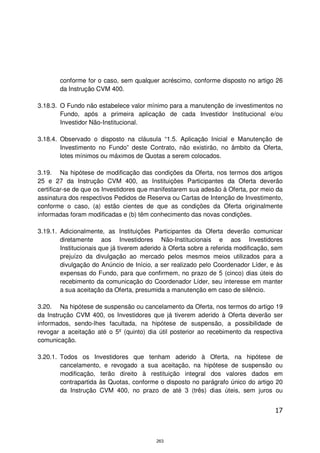 conforme for o caso, sem qualquer acréscimo, conforme disposto no artigo 26
        da Instrução CVM 400.

3.18.3. O Fundo não estabelece valor mínimo para a manutenção de investimentos no
        Fundo, após a primeira aplicação de cada Investidor Institucional e/ou
        Investidor Não-Institucional.

3.18.4. Observado o disposto na cláusula “1.5. Aplicação Inicial e Manutenção de
        Investimento no Fundo” deste Contrato, não existirão, no âmbito da Oferta,
        lotes mínimos ou máximos de Quotas a serem colocados.

3.19. Na hipótese de modificação das condições da Oferta, nos termos dos artigos
25 e 27 da Instrução CVM 400, as Instituições Participantes da Oferta deverão
certificar-se de que os Investidores que manifestarem sua adesão à Oferta, por meio da
assinatura dos respectivos Pedidos de Reserva ou Cartas de Intenção de Investimento,
conforme o caso, (a) estão cientes de que as condições da Oferta originalmente
informadas foram modificadas e (b) têm conhecimento das novas condições.

3.19.1. Adicionalmente, as Instituições Participantes da Oferta deverão comunicar
        diretamente aos Investidores Não-Institucionais e aos Investidores
        Institucionais que já tiverem aderido à Oferta sobre a referida modificação, sem
        prejuízo da divulgação ao mercado pelos mesmos meios utilizados para a
        divulgação do Anúncio de Início, a ser realizado pelo Coordenador Líder, e às
        expensas do Fundo, para que confirmem, no prazo de 5 (cinco) dias úteis do
        recebimento da comunicação do Coordenador Líder, seu interesse em manter
        a sua aceitação da Oferta, presumida a manutenção em caso de silêncio.

3.20. Na hipótese de suspensão ou cancelamento da Oferta, nos termos do artigo 19
da Instrução CVM 400, os Investidores que já tiverem aderido à Oferta deverão ser
informados, sendo-lhes facultada, na hipótese de suspensão, a possibilidade de
revogar a aceitação até o 5º (quinto) dia útil posterior ao recebimento da respectiva
comunicação.

3.20.1. Todos os Investidores que tenham aderido à Oferta, na hipótese de
        cancelamento, e revogado a sua aceitação, na hipótese de suspensão ou
        modificação, terão direito à restituição integral dos valores dados em
        contrapartida às Quotas, conforme o disposto no parágrafo único do artigo 20
        da Instrução CVM 400, no prazo de até 3 (três) dias úteis, sem juros ou


                                                                                     17



                                          263
 