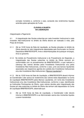 correção monetária e, conforme o caso, acrescido dos rendimentos líquidos
         auferidos pelas aplicações do Fundo.

                                 CLÁUSULA QUARTA
                                  DA LIQUIDAÇÃO

Integralização e Pagamento

4.1.    A integralização das Quotas subscritas por cada Investidor Institucional e cada
Investidor Não-Institucional no âmbito da Oferta deverá ser realizada à vista, pelo
Preço de Emissão.

4.1.1.   Até as 10:00 horas da Data de Liquidação, as Quotas alocadas no âmbito da
         Oferta deverão ter sido integralmente depositadas pelo Escriturador na Central
         Depositária BM&FBOVESPA, livres e desembaraçadas de quaisquer encargos,
         ônus ou gravame.

4.1.2. No âmbito do Procedimento Institucional e do Procedimento de Dispersão, a
       integralização das Quotas subscritas no âmbito da Oferta ocorrerá em
       conformidade com os procedimentos da BM&FBOVESPA, a qual realizará a
       cobrança dos valores devidos pelos Investidores Institucionais e/ou pelos
       Investidores Não-Institucionais, conforme o caso, junto aos bancos liquidantes
       associados aos respectivos agentes de custódia dos Investidores Institucionais
       e/ou dos Investidores Não-Institucionais (“Bancos Liquidantes”).

4.1.3. Até às 15:00 horas da Data de Liquidação, a BM&FBOVESPA deverá informar
ao Coordenador Líder acerca do recebimento dos valores totais depositados na Conta
de Liquidação BM&FBOVESPA pelos Bancos Liquidantes, em nome dos Investidores
Institucionais e/ou dos Investidores Não-Institucionais, conforme o caso, identificando
as Instituições Participantes da Oferta, cujos valores devidos pela integralização das
Quotas por elas subscritas no âmbito da Oferta não tenham sido depositados na Conta
de Liquidação BM&FBOVESPA, observado que:

(i)      Até as 15:30 horas da Data de Liquidação, o Coordenador Líder deverá
         informar à BM&FBOVESPA e ao Administrador acerca dos montantes líquidos
         a serem transferidos:




                                                                                    18



                                          264
 
