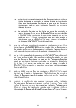 (a)   ao Fundo, por conta da integralização das Quotas alocadas no âmbito da
              Oferta, deduzidas as comissões e valores devidos ao Coordenador
              Líder, aos Coordenadores Convidados, a cada uma das Corretoras
              Contratadas e cada um dos Participantes Especiais, nos termos da
              Cláusula Sétima; e

        (b)   às Instituições Participantes da Oferta, por conta das comissões e
              valores devidos a ele nos termos da Cláusula Sétima, bem como devidos
              à BM&FBOVESPA nos termos do contrato de prestação de serviços
              celebrado entre o Fundo, representado pelo seu Administrador, o
              Coordenador Líder e a BM&FBOVESPA para regular a prestação de
              serviços pela BM&FBOVESPA no âmbito da Oferta.

(ii)    uma vez confirmado o recebimento dos valores mencionados no item (b) do
        inciso (i) acima pela BM&FBOVESPA, o Coordenador Líder, os Coordenadores
        Convidados, as Corretoras Contratadas e os Participantes Especiais não serão
        mais responsáveis pelo recebimento de quaisquer valores pelo Fundo;

(iii)   até as 16:00 horas da Data de Liquidação, a BM&FBOVESPA deverá transferir
        ao Fundo, ao Coordenador Líder, aos Coordenadores Convidados e a cada
        uma das Corretoras Contratadas e a cada um dos Participantes Especiais,
        desde que ocorridas as hipóteses mencionadas nas alíneas (a) e (b) do inciso
        (i) do item 4.1.4. acima, nas contas por cada um deles informadas à
        BM&FBOVESPA, por escrito, os respectivos montantes a ela informados pelo
        Coordenador Líder;

(iv)    após as 16:00 horas da Data de Liquidação, a BM&FBOVESPA deverá
        transferir aos Investidores Institucionais e Não-Institucionais tão somente o
        número de Quotas correspondente ao valor efetivamente por eles integralizado
        no âmbito da Oferta; e

(v)     mediante o recebimento das quantias informadas pelas Instituições
        Participantes da Oferta conforme previsto na alínea (i) acima, o Fundo emitirá
        recibos diretamente em nome das respectivas Instituições Participantes da
        Oferta em relação às importâncias recebidas dos Investidores a título de
        integralização de Quotas no âmbito da Oferta, com base no Preço de Emissão.




                                                                                   19



                                         265
 