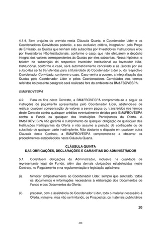 4.1.4. Sem prejuízo do previsto nesta Cláusula Quarta, o Coordenador Líder e os
Coordenadores Convidados poderão, a seu exclusivo critério, integralizar, pelo Preço
de Emissão, as Quotas que tenham sido subscritas por Investidores Institucionais e/ou
por Investidores Não-Institucionais, conforme o caso, que não efetuarem o depósito
integral dos valores correspondentes às Quotas por eles subscritas. Nessa hipótese, o
boletim de subscrição do respectivo Investidor Institucional ou Investidor Não-
Institucional, conforme o caso, será automaticamente cancelado e as Quotas por ele
subscritas serão transferidas para a titularidade do Coordenador Líder ou do respectivo
Coordenador Convidado, conforme o caso. Caso venha a ocorrer, a integralização das
Quotas pelo Coordenador Líder e pelos Coordenadores Convidados nos termos
referidos no presente parágrafo será realizada fora do ambiente da BM&FBOVESPA.

BM&FBOVESPA

4.2.     Para os fins deste Contrato, a BM&FBOVESPA compromete-se a seguir as
instruções de pagamento apresentadas pelo Coordenador Líder, abstendo-se de
realizar qualquer compensação de valores a serem pagos ou transferidos nos termos
deste Contrato contra quaisquer créditos eventualmente detidos pela BM&FBOVESPA
contra o Fundo ou qualquer das Instituições Participantes da Oferta. A
BM&FBOVESPA não garante o cumprimento de qualquer obrigação de quaisquer das
Instituições Participantes da Oferta e não assume a posição de contraparte ou de
substituto de qualquer parte inadimplente. Não obstante o disposto em qualquer outra
Cláusula deste Contrato, a BM&FBOVESPA compromete-se a observar os
procedimentos estabelecidos nesta Cláusula Quarta.

                           CLÁUSULA QUINTA
       DAS OBRIGAÇÕES, DECLARAÇÕES E GARANTIAS DO ADMINISTRADOR

5.1.   Constituem obrigações do Administrador, inclusive na qualidade de
representante legal do Fundo, além das demais obrigações estabelecidas neste
Contrato, no Regulamento e na regulamentação e legislação aplicáveis:

(i)      fornecer tempestivamente ao Coordenador Líder, sempre que solicitado, todos
         os documentos e informações necessários à elaboração dos Documentos do
         Fundo e dos Documentos da Oferta;

(ii)     preparar, com a assistência do Coordenador Líder, todo o material necessário à
         Oferta, inclusive, mas não se limitando, os Prospectos, os materiais publicitários


                                                                                        20



                                            266
 