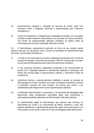 (ix)    exclusivamente mediante a utilização de recursos do Fundo, arcar com
        eventuais custos e despesas referentes a Apresentações para Potenciais
        Investidores; e

(x)     manter os Prospectos e o Regulamento à disposição do público, em sua página
        mantida na rede mundial de computadores e na sua sede, em número suficiente,
        nos termos da regulamentação aplicável, prestando ao público todas as
        informações que lhe sejam solicitadas referentes à Oferta.

5.2.    O Administrador, devidamente autorizado na forma de seu estatuto social,
declara e garante, em seu próprio nome, inclusive na qualidade de representante legal
do Fundo, na data deste Contrato que:

(i)     o Fundo é uma comunhão de recursos validamente constituída sob a forma de
        condomínio fechado, nos termos da Instrução CVM 472, estando apto a cumprir
        as normas da CVM aplicáveis aos fundos de investimento imobiliário;

(ii)    é uma instituição financeira, validamente constituída e em funcionamento de
        acordo com a legislação aplicável e devidamente habilitada e autorizada, nos
        termos das normas legais e regulamentares vigentes, a administrar fundos de
        investimento;

(iii)   encontra-se técnica e operacionalmente habilitado a prestar os serviços de
        administração do Fundo, contando com todos os sistemas necessários ao pleno
        e satisfatório exercício de suas funções, nos termos que vierem a ser
        estabelecidos pelo Regulamento e pela regulamentação aplicável;

(iv)    a celebração deste Contrato e a assunção e o cumprimento das obrigações dele
        decorrentes estão devidamente autorizados pelos atos constitutivos e
        autorizações societárias aplicáveis ao Administrador e têm plena eficácia;

(v)     os representantes legais do Administrador que assinam este Contrato, os
        Documentos do Fundo e os Documentos da Oferta, conforme o caso, têm
        poderes estatutários e regulamentares para tanto, assim como para assumir, em
        nome próprio ou por conta e ordem do Fundo, as obrigações deles decorrentes;




                                                                                  22



                                         268
 