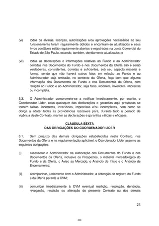 (vi)    todos os alvarás, licenças, autorizações e/ou aprovações necessários ao seu
        funcionamento foram regularmente obtidos e encontram-se atualizados e seus
        livros contábeis estão regularmente abertos e registrados na Junta Comercial do
        Estado de São Paulo, estando, também, devidamente atualizados; e

(vii)   todas as declarações e informações relativas ao Fundo e ao Administrador
        contidas nos Documentos do Fundo e nos Documentos da Oferta são e serão
        verdadeiras, consistentes, corretas e suficientes, sob seu aspecto material e
        formal, sendo que não haverá outros fatos em relação ao Fundo e ao
        Administrador cuja omissão, no contexto da Oferta, faça com que alguma
        informação dos Documentos do Fundo e nos Documentos da Oferta, com
        relação ao Fundo e ao Administrador, seja falsa, incorreta, inverídica, imprecisa
        ou incompleta.

5.3.    O Administrador compromete-se a notificar imediatamente, por escrito, o
Coordenador Líder, caso quaisquer das declarações e garantias aqui prestadas se
tornem falsas, incorretas, inverídicas, imprecisas e/ou incompletas, bem como se
obriga a adotar todas as providências razoáveis para, durante todo o período de
vigência deste Contrato, manter as declarações e garantias válidas e eficazes.

                             CLÁUSULA SEXTA
                  DAS OBRIGAÇÕES DO COORDENADOR LÍDER

6.1.    Sem prejuízo das demais obrigações estabelecidas neste Contrato, nos
Documentos da Oferta e na regulamentação aplicável, o Coordenador Líder assume as
seguintes obrigações:

(i)     assessorar o Administrador na elaboração dos Documentos do Fundo e dos
        Documentos da Oferta, inclusive os Prospectos, o material mercadológico do
        Fundo e da Oferta, o Aviso ao Mercado, o Anúncio de Início e o Anúncio de
        Encerramento;

(ii)    acompanhar, juntamente com o Administrador, a obtenção do registro do Fundo
        e da Oferta perante a CVM;

(iii)   comunicar imediatamente à CVM eventual resilição, resolução, denúncia,
        revogação, rescisão ou alteração do presente Contrato ou dos demais



                                                                                      23



                                           269
 