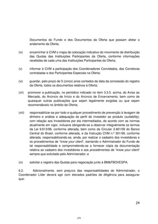 Documentos do Fundo e dos Documentos da Oferta que possam afetar o
          andamento da Oferta;

(iv)      encaminhar à CVM o mapa de colocação indicativo do movimento de distribuição
          das Quotas das Instituições Participantes da Oferta, conforme informações
          recebidas de cada uma das Instituições Participantes da Oferta;

(v)       informar à CVM a participação dos Coordenadores Convidados, das Corretoras
          contratadas e dos Participantes Especiais na Oferta;

(vi)      guardar, pelo prazo de 5 (cinco) anos contados da data da concessão do registro
          da Oferta, todos os documentos relativos à Oferta;

(vii)    promover a publicação, no periódico indicado no item 3.3.5. acima, do Aviso ao
         Mercado, do Anúncio de Início e do Anúncio de Encerramento, bem como de
         quaisquer outras publicações que sejam legalmente exigidas ou que sejam
         recomendáveis no âmbito da Oferta;

(viii)    responsabilizar-se por todo e qualquer procedimento de prevenção à lavagem de
          dinheiro e análise e adequação do perfil do investidor ao produto (suitability),
          com relação aos Investidores por ela intermediados, de acordo com as normas
          atualmente em vigor, inclusive obrigando-se a observar integralmente os termos
          da Lei 9.613/98, conforme alterada, bem como da Circular 3.461/09 do Banco
          Central do Brasil, conforme alterada, e da Instrução CVM n.º 301/99, conforme
          alterada, responsabilizando-se, ainda, por realizar o cadastro dos investidores e
          os procedimentos de “know your client”, isentando o Administrador do Fundo de
          tal responsabilidade e comprometendo-se a fornecer cópia da documentação
          relativa ao cadastro dos investidores e aos procedimentos de “know your client”
          sempre que solicitado pelo Administrador; e

(ix)      solicitar o registro das Quotas para negociação junto à BM&FBOVESPA.

6.2.    Adicionalmente, sem prejuízo das responsabilidades do Administrador, o
Coordenador Líder deverá agir com elevados padrões de diligência para assegurar
que:




                                                                                        24



                                             270
 