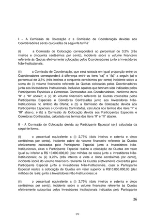 I – A Comissão de Colocação e a Comissão de Coordenação devidas aos
Coordenadores serão calculadas da seguinte forma:

(i)        a Comissão de Colocação corresponderá ao percentual de 3,5% (três
inteiros e cinquenta centésimos por cento), incidente sobre o volume financeiro
referente às Quotas efetivamente colocadas pelos Coordenadores junto a Investidores
Não-Institucionais;

(ii)        a Comissão de Coordenação, que será rateada em igual proporção entre os
Coordenadores corresponderá à diferença entre os itens “(a)” e “(b)” a seguir: (a) o
percentual de 3,5% (três inteiros e cinquenta centésimos por cento) incidente sobre a
soma do (i) volume financeiro referente às Quotas colocadas pelos Coordenadores
junto aos Investidores Institucionais, inclusive aqueles que tenham sido indicados pelos
Participantes Especiais e Corretoras Contratadas aos Coordenadores, conforme itens
“II” e “III” abaixo; e (ii) do volume financeiro referente às Quotas colocadas pelos
Participantes Especiais e Corretoras Contratadas junto aos Investidores Não-
Institucionais no âmbito da Oferta; e (b) a Comissão de Colocação devida aos
Participantes Especiais e Corretoras Contratadas, calculada nos termos dos itens “II” e
“III” abaixo; e (b) a Comissão de Colocação devida aos Participantes Especiais e
Corretoras Contratadas, calculada nos termos dos itens “II” e “III” abaixo.

II - A Comissão de Colocação devida ao Participante Especial será calculada da
seguinte forma:

(i)        o percentual equivalente a (i) 2,75% (dois inteiros e setenta e cinco
centésimos por cento), incidente sobre do volume financeiro referente às Quotas
efetivamente colocadas pelo Participante Especial junto a Investidores Não-
Institucionais, caso o Participante Especial realize a colocação de Quotas em valor
igual ou inferior a R$ 10.000.000,00 (dez milhões de reais) junto a Investidores Não-
Institucionais; ou (ii) 3,25% (três inteiros e vinte e cinco centésimos por cento),
incidente sobre do volume financeiro referente às Quotas efetivamente colocadas pelo
Participante Especial junto a Investidores Não-Institucionais, caso o Participante
Especial realize a colocação de Quotas em valor superior a R$10.000.000,00 (dez
milhões de reais) junto a Investidores Não-Institucionais; e

(ii)     o percentual equivalente a (i) 2,75% (dois inteiros e setenta e cinco
centésimos por cento), incidente sobre o volume financeiro referente às Quotas
efetivamente subscritas pelos Investidores Institucionais indicados pelo Participante


                                                                                     26



                                          272
 