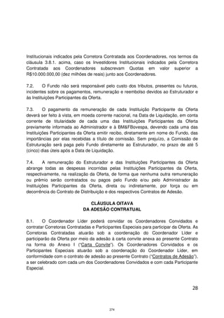 Institucionais indicados pela Corretora Contratada aos Coordenadores, nos termos da
cláusula 3.8.1. acima, caso os Investidores Institucionais indicados pela Corretora
Contratada aos Coordenadores subscrevam Quotas em valor superior a
R$10.000.000,00 (dez milhões de reais) junto aos Coordenadores.

7.2.     O Fundo não será responsável pelo custo dos tributos, presentes ou futuros,
incidentes sobre os pagamentos, remuneração e reembolso devidos ao Estruturador e
às Instituições Participantes da Oferta.

7.3.     O pagamento da remuneração de cada Instituição Participante da Oferta
deverá ser feito à vista, em moeda corrente nacional, na Data de Liquidação, em conta
corrente de titularidade de cada uma das Instituições Participantes da Oferta
previamente informada ao Administrador e à BM&FBovespa, devendo cada uma das
Instituições Participantes da Oferta emitir recibo, diretamente em nome do Fundo, das
importâncias por elas recebidas a título de comissão. Sem prejuízo, a Comissão de
Estruturação será paga pelo Fundo diretamente ao Estruturador, no prazo de até 5
(cinco) dias úteis após a Data de Liquidação.

7.4.     A remuneração do Estruturador e das Instituições Participantes da Oferta
abrange todas as despesas incorridas pelas Instituições Participantes da Oferta,
respectivamente, na realização da Oferta, de forma que nenhuma outra remuneração
ou prêmio serão contratados ou pagos pelo Fundo e/ou pelo Administrador às
Instituições Participantes da Oferta, direta ou indiretamente, por força ou em
decorrência do Contrato de Distribuição e dos respectivos Contratos de Adesão.

                                CLÁUSULA OITAVA
                             DA ADESÃO CONTRATUAL

8.1.     O Coordenador Líder poderá convidar os Coordenadores Convidados e
contratar Corretoras Contratadas e Participantes Especiais para participar da Oferta. As
Corretoras Contratadas atuarão sob a coordenação do Coordenador Líder e
participarão da Oferta por meio da adesão à carta convite anexa ao presente Contrato
na forma do Anexo I (“Carta Convite”). Os Coordenadores Convidados e os
Participantes Especiais atuarão sob a coordenação do Coordenador Líder, em
conformidade com o contrato de adesão ao presente Contrato (“Contratos de Adesão”),
a ser celebrado com cada um dos Coordenadores Convidados e com cada Participante
Especial.



                                                                                     28



                                          274
 